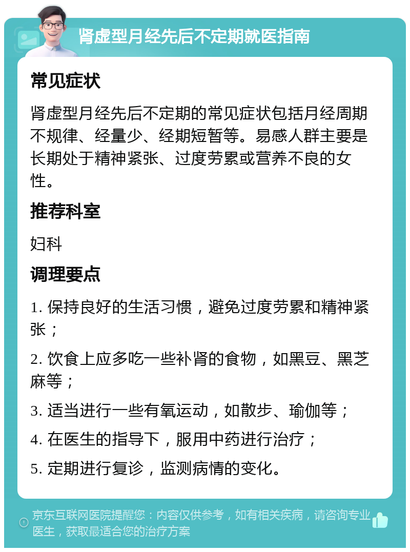 肾虚型月经先后不定期就医指南 常见症状 肾虚型月经先后不定期的常见症状包括月经周期不规律、经量少、经期短暂等。易感人群主要是长期处于精神紧张、过度劳累或营养不良的女性。 推荐科室 妇科 调理要点 1. 保持良好的生活习惯，避免过度劳累和精神紧张； 2. 饮食上应多吃一些补肾的食物，如黑豆、黑芝麻等； 3. 适当进行一些有氧运动，如散步、瑜伽等； 4. 在医生的指导下，服用中药进行治疗； 5. 定期进行复诊，监测病情的变化。