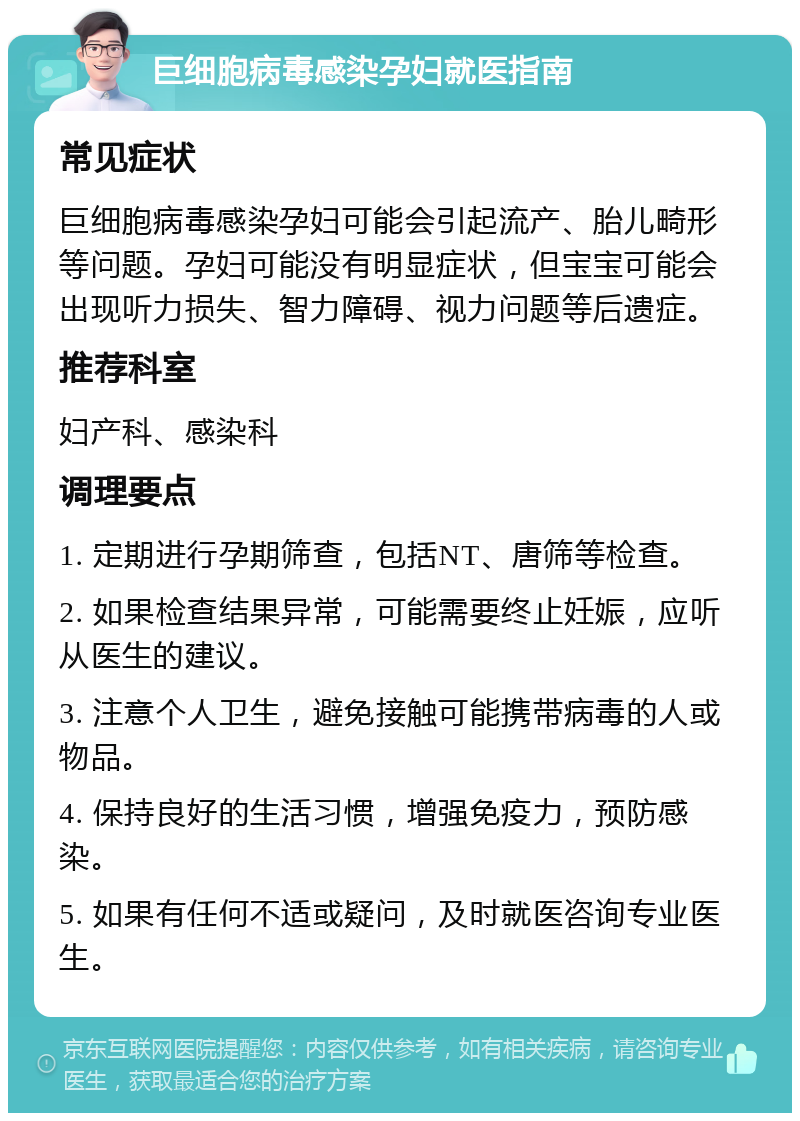 巨细胞病毒感染孕妇就医指南 常见症状 巨细胞病毒感染孕妇可能会引起流产、胎儿畸形等问题。孕妇可能没有明显症状，但宝宝可能会出现听力损失、智力障碍、视力问题等后遗症。 推荐科室 妇产科、感染科 调理要点 1. 定期进行孕期筛查，包括NT、唐筛等检查。 2. 如果检查结果异常，可能需要终止妊娠，应听从医生的建议。 3. 注意个人卫生，避免接触可能携带病毒的人或物品。 4. 保持良好的生活习惯，增强免疫力，预防感染。 5. 如果有任何不适或疑问，及时就医咨询专业医生。