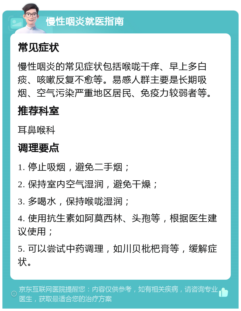 慢性咽炎就医指南 常见症状 慢性咽炎的常见症状包括喉咙干痒、早上多白痰、咳嗽反复不愈等。易感人群主要是长期吸烟、空气污染严重地区居民、免疫力较弱者等。 推荐科室 耳鼻喉科 调理要点 1. 停止吸烟，避免二手烟； 2. 保持室内空气湿润，避免干燥； 3. 多喝水，保持喉咙湿润； 4. 使用抗生素如阿莫西林、头孢等，根据医生建议使用； 5. 可以尝试中药调理，如川贝枇杷膏等，缓解症状。