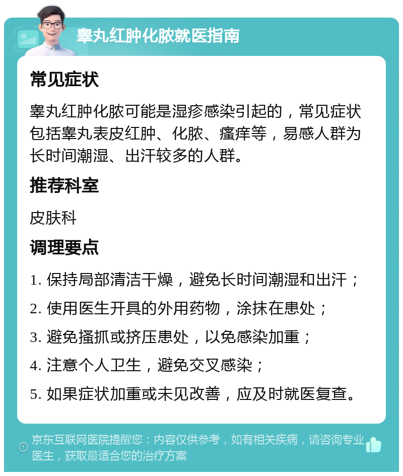 睾丸红肿化脓就医指南 常见症状 睾丸红肿化脓可能是湿疹感染引起的，常见症状包括睾丸表皮红肿、化脓、瘙痒等，易感人群为长时间潮湿、出汗较多的人群。 推荐科室 皮肤科 调理要点 1. 保持局部清洁干燥，避免长时间潮湿和出汗； 2. 使用医生开具的外用药物，涂抹在患处； 3. 避免搔抓或挤压患处，以免感染加重； 4. 注意个人卫生，避免交叉感染； 5. 如果症状加重或未见改善，应及时就医复查。