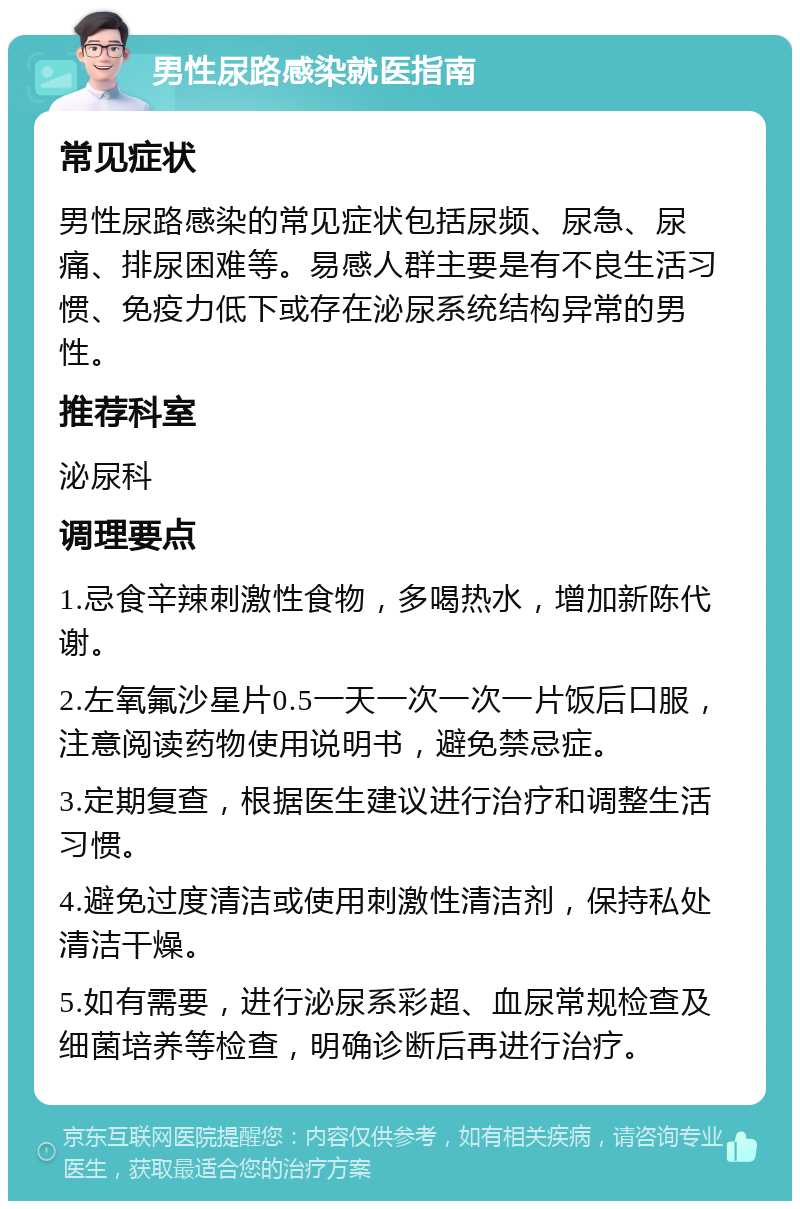 男性尿路感染就医指南 常见症状 男性尿路感染的常见症状包括尿频、尿急、尿痛、排尿困难等。易感人群主要是有不良生活习惯、免疫力低下或存在泌尿系统结构异常的男性。 推荐科室 泌尿科 调理要点 1.忌食辛辣刺激性食物，多喝热水，增加新陈代谢。 2.左氧氟沙星片0.5一天一次一次一片饭后口服，注意阅读药物使用说明书，避免禁忌症。 3.定期复查，根据医生建议进行治疗和调整生活习惯。 4.避免过度清洁或使用刺激性清洁剂，保持私处清洁干燥。 5.如有需要，进行泌尿系彩超、血尿常规检查及细菌培养等检查，明确诊断后再进行治疗。