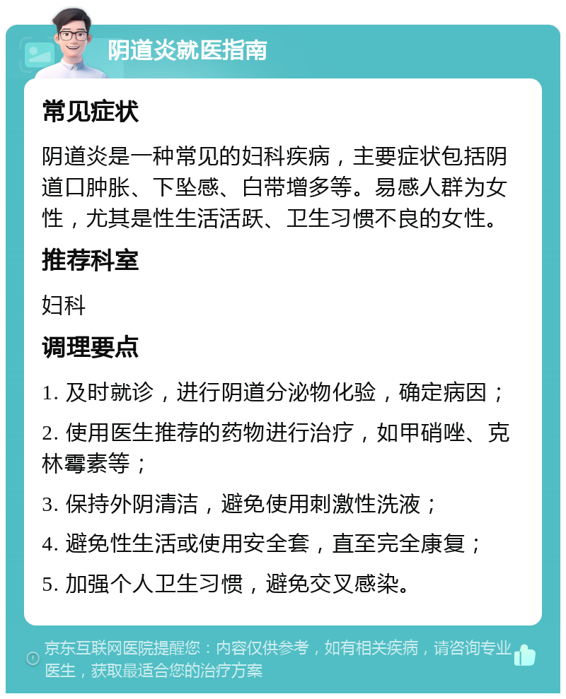 阴道炎就医指南 常见症状 阴道炎是一种常见的妇科疾病，主要症状包括阴道口肿胀、下坠感、白带增多等。易感人群为女性，尤其是性生活活跃、卫生习惯不良的女性。 推荐科室 妇科 调理要点 1. 及时就诊，进行阴道分泌物化验，确定病因； 2. 使用医生推荐的药物进行治疗，如甲硝唑、克林霉素等； 3. 保持外阴清洁，避免使用刺激性洗液； 4. 避免性生活或使用安全套，直至完全康复； 5. 加强个人卫生习惯，避免交叉感染。