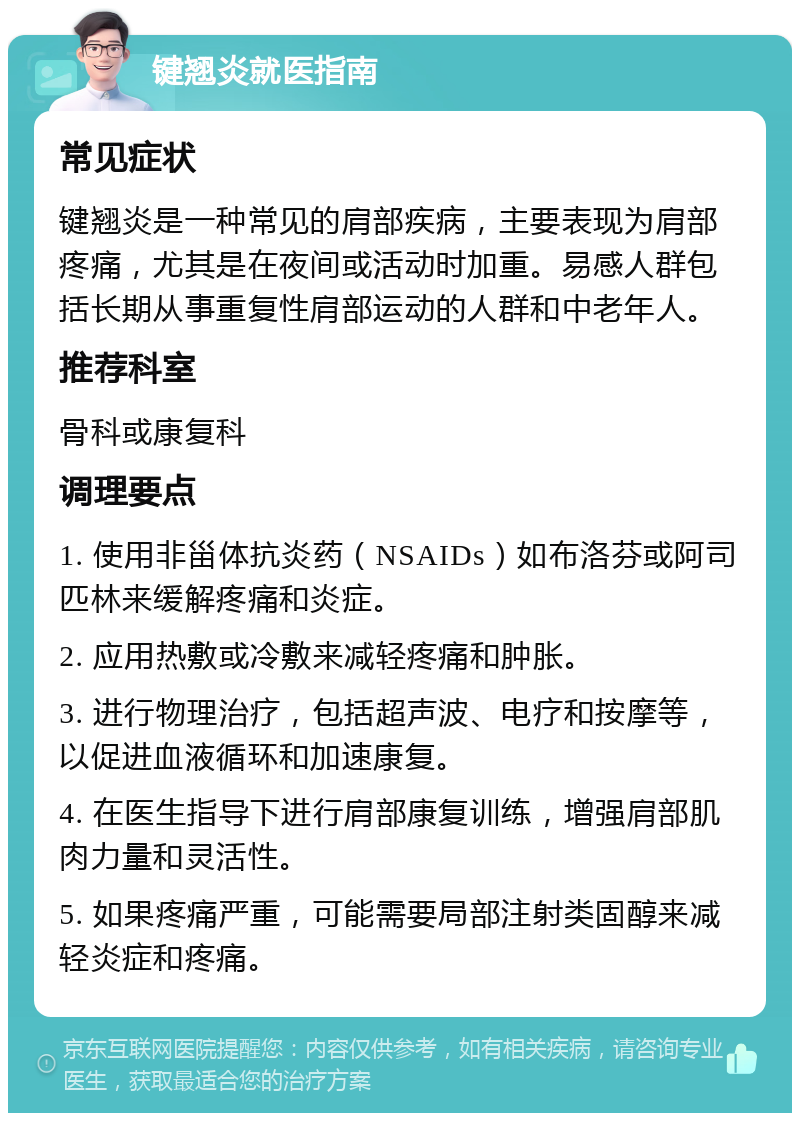 键翘炎就医指南 常见症状 键翘炎是一种常见的肩部疾病，主要表现为肩部疼痛，尤其是在夜间或活动时加重。易感人群包括长期从事重复性肩部运动的人群和中老年人。 推荐科室 骨科或康复科 调理要点 1. 使用非甾体抗炎药（NSAIDs）如布洛芬或阿司匹林来缓解疼痛和炎症。 2. 应用热敷或冷敷来减轻疼痛和肿胀。 3. 进行物理治疗，包括超声波、电疗和按摩等，以促进血液循环和加速康复。 4. 在医生指导下进行肩部康复训练，增强肩部肌肉力量和灵活性。 5. 如果疼痛严重，可能需要局部注射类固醇来减轻炎症和疼痛。