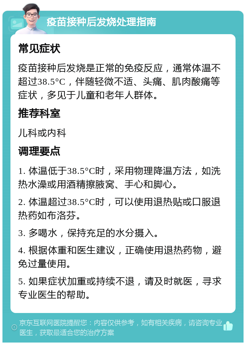 疫苗接种后发烧处理指南 常见症状 疫苗接种后发烧是正常的免疫反应，通常体温不超过38.5°C，伴随轻微不适、头痛、肌肉酸痛等症状，多见于儿童和老年人群体。 推荐科室 儿科或内科 调理要点 1. 体温低于38.5°C时，采用物理降温方法，如洗热水澡或用酒精擦腋窝、手心和脚心。 2. 体温超过38.5°C时，可以使用退热贴或口服退热药如布洛芬。 3. 多喝水，保持充足的水分摄入。 4. 根据体重和医生建议，正确使用退热药物，避免过量使用。 5. 如果症状加重或持续不退，请及时就医，寻求专业医生的帮助。