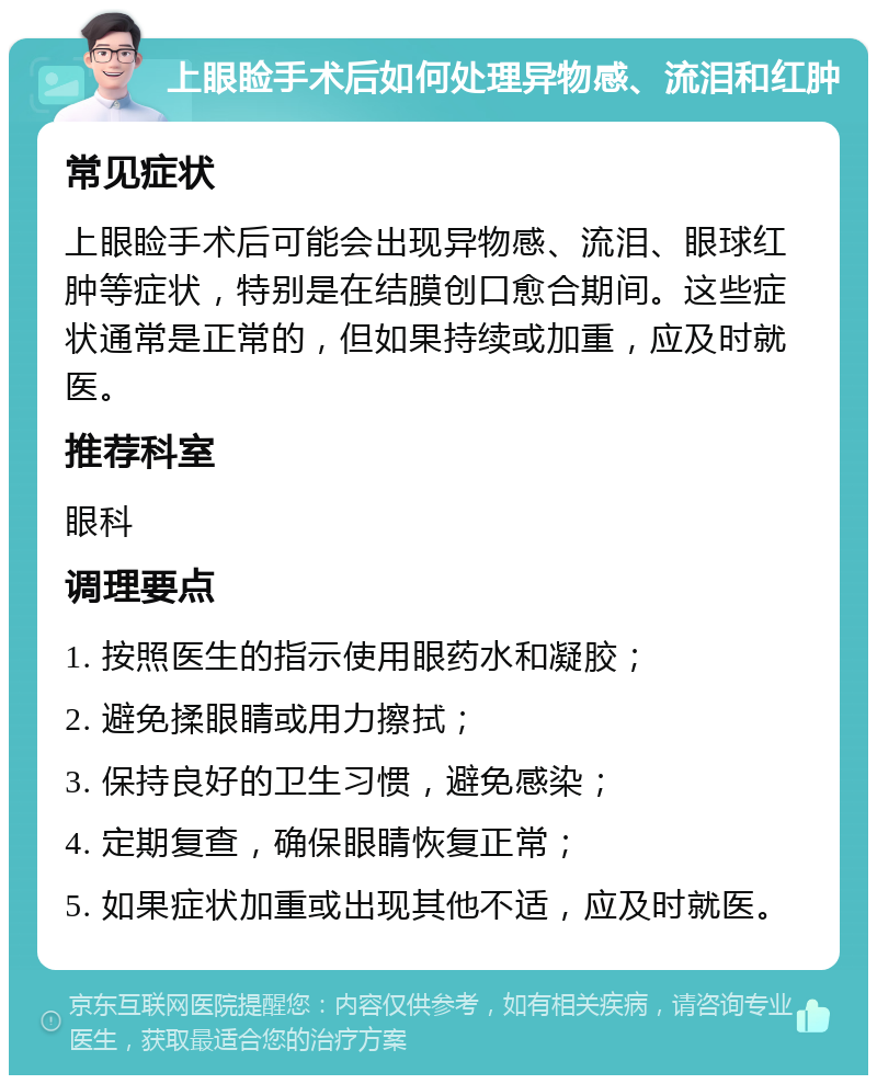 上眼睑手术后如何处理异物感、流泪和红肿 常见症状 上眼睑手术后可能会出现异物感、流泪、眼球红肿等症状，特别是在结膜创口愈合期间。这些症状通常是正常的，但如果持续或加重，应及时就医。 推荐科室 眼科 调理要点 1. 按照医生的指示使用眼药水和凝胶； 2. 避免揉眼睛或用力擦拭； 3. 保持良好的卫生习惯，避免感染； 4. 定期复查，确保眼睛恢复正常； 5. 如果症状加重或出现其他不适，应及时就医。