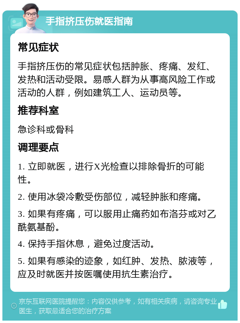 手指挤压伤就医指南 常见症状 手指挤压伤的常见症状包括肿胀、疼痛、发红、发热和活动受限。易感人群为从事高风险工作或活动的人群，例如建筑工人、运动员等。 推荐科室 急诊科或骨科 调理要点 1. 立即就医，进行X光检查以排除骨折的可能性。 2. 使用冰袋冷敷受伤部位，减轻肿胀和疼痛。 3. 如果有疼痛，可以服用止痛药如布洛芬或对乙酰氨基酚。 4. 保持手指休息，避免过度活动。 5. 如果有感染的迹象，如红肿、发热、脓液等，应及时就医并按医嘱使用抗生素治疗。