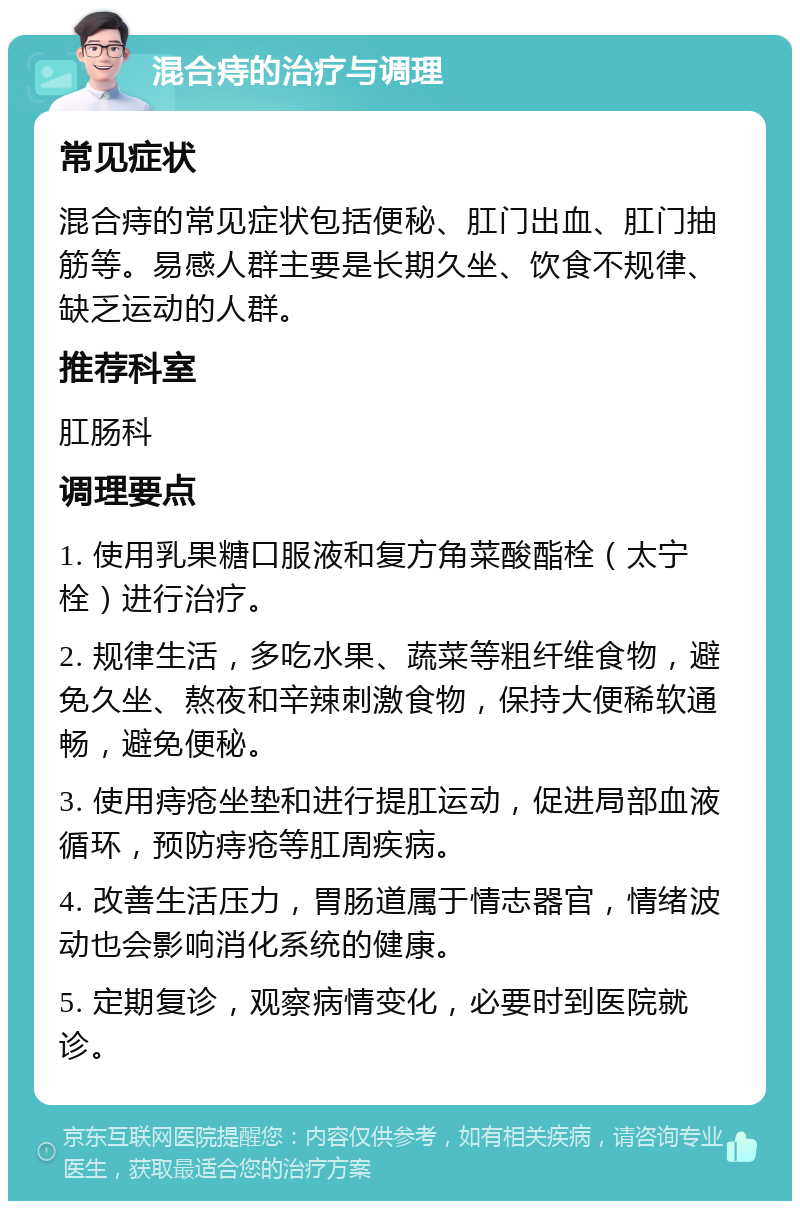 混合痔的治疗与调理 常见症状 混合痔的常见症状包括便秘、肛门出血、肛门抽筋等。易感人群主要是长期久坐、饮食不规律、缺乏运动的人群。 推荐科室 肛肠科 调理要点 1. 使用乳果糖口服液和复方角菜酸酯栓（太宁栓）进行治疗。 2. 规律生活，多吃水果、蔬菜等粗纤维食物，避免久坐、熬夜和辛辣刺激食物，保持大便稀软通畅，避免便秘。 3. 使用痔疮坐垫和进行提肛运动，促进局部血液循环，预防痔疮等肛周疾病。 4. 改善生活压力，胃肠道属于情志器官，情绪波动也会影响消化系统的健康。 5. 定期复诊，观察病情变化，必要时到医院就诊。