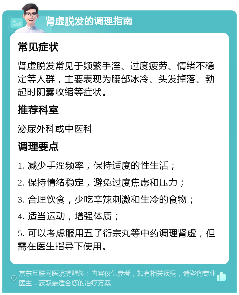 肾虚脱发的调理指南 常见症状 肾虚脱发常见于频繁手淫、过度疲劳、情绪不稳定等人群，主要表现为腰部冰冷、头发掉落、勃起时阴囊收缩等症状。 推荐科室 泌尿外科或中医科 调理要点 1. 减少手淫频率，保持适度的性生活； 2. 保持情绪稳定，避免过度焦虑和压力； 3. 合理饮食，少吃辛辣刺激和生冷的食物； 4. 适当运动，增强体质； 5. 可以考虑服用五子衍宗丸等中药调理肾虚，但需在医生指导下使用。