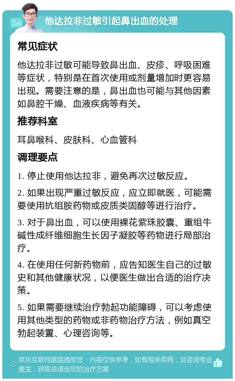 他达拉非过敏引起鼻出血的处理 常见症状 他达拉非过敏可能导致鼻出血、皮疹、呼吸困难等症状，特别是在首次使用或剂量增加时更容易出现。需要注意的是，鼻出血也可能与其他因素如鼻腔干燥、血液疾病等有关。 推荐科室 耳鼻喉科、皮肤科、心血管科 调理要点 1. 停止使用他达拉非，避免再次过敏反应。 2. 如果出现严重过敏反应，应立即就医，可能需要使用抗组胺药物或皮质类固醇等进行治疗。 3. 对于鼻出血，可以使用裸花紫珠胶囊、重组牛碱性成纤维细胞生长因子凝胶等药物进行局部治疗。 4. 在使用任何新药物前，应告知医生自己的过敏史和其他健康状况，以便医生做出合适的治疗决策。 5. 如果需要继续治疗勃起功能障碍，可以考虑使用其他类型的药物或非药物治疗方法，例如真空勃起装置、心理咨询等。