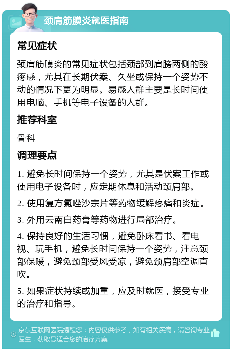 颈肩筋膜炎就医指南 常见症状 颈肩筋膜炎的常见症状包括颈部到肩膀两侧的酸疼感，尤其在长期伏案、久坐或保持一个姿势不动的情况下更为明显。易感人群主要是长时间使用电脑、手机等电子设备的人群。 推荐科室 骨科 调理要点 1. 避免长时间保持一个姿势，尤其是伏案工作或使用电子设备时，应定期休息和活动颈肩部。 2. 使用复方氯唑沙宗片等药物缓解疼痛和炎症。 3. 外用云南白药膏等药物进行局部治疗。 4. 保持良好的生活习惯，避免卧床看书、看电视、玩手机，避免长时间保持一个姿势，注意颈部保暖，避免颈部受风受凉，避免颈肩部空调直吹。 5. 如果症状持续或加重，应及时就医，接受专业的治疗和指导。