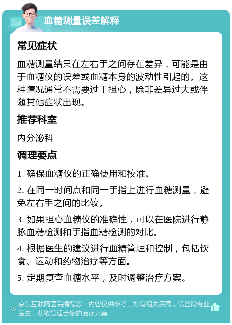 血糖测量误差解释 常见症状 血糖测量结果在左右手之间存在差异，可能是由于血糖仪的误差或血糖本身的波动性引起的。这种情况通常不需要过于担心，除非差异过大或伴随其他症状出现。 推荐科室 内分泌科 调理要点 1. 确保血糖仪的正确使用和校准。 2. 在同一时间点和同一手指上进行血糖测量，避免左右手之间的比较。 3. 如果担心血糖仪的准确性，可以在医院进行静脉血糖检测和手指血糖检测的对比。 4. 根据医生的建议进行血糖管理和控制，包括饮食、运动和药物治疗等方面。 5. 定期复查血糖水平，及时调整治疗方案。