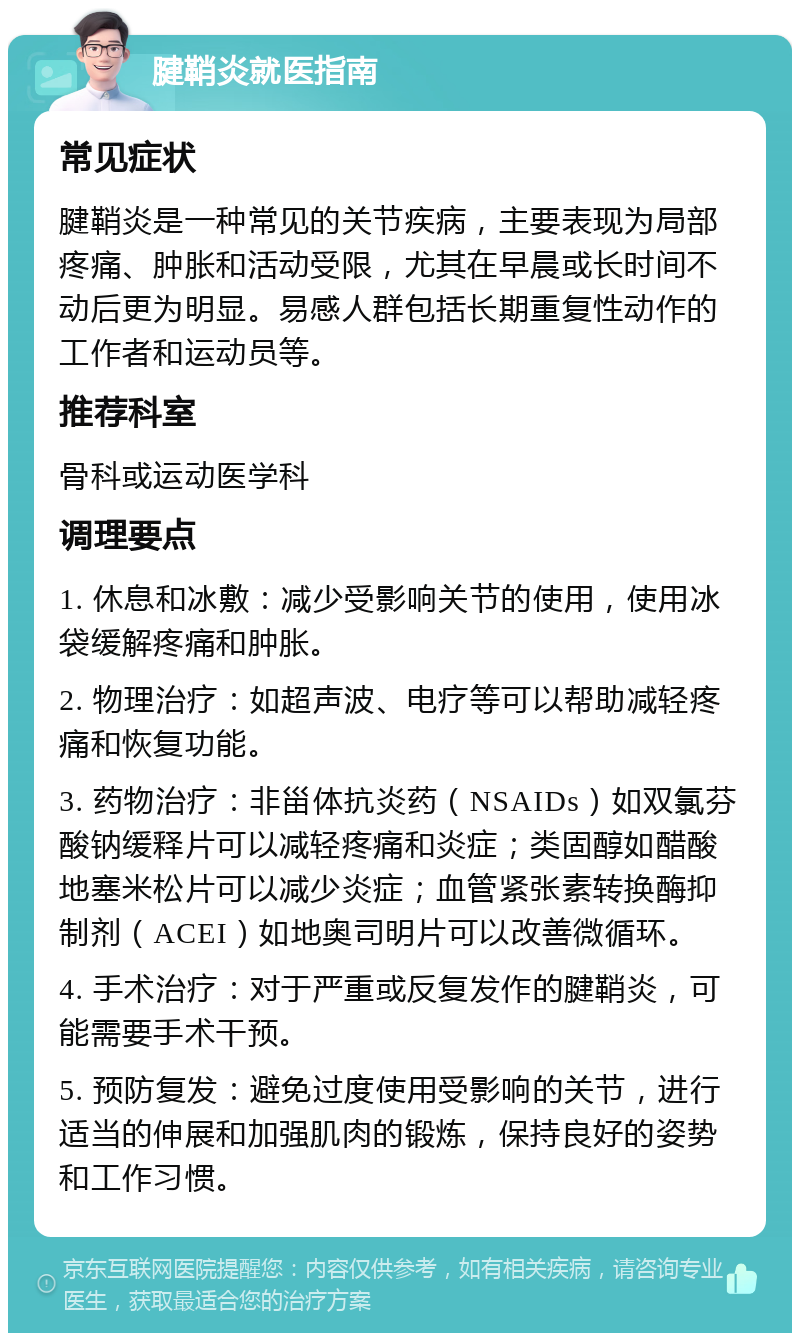 腱鞘炎就医指南 常见症状 腱鞘炎是一种常见的关节疾病，主要表现为局部疼痛、肿胀和活动受限，尤其在早晨或长时间不动后更为明显。易感人群包括长期重复性动作的工作者和运动员等。 推荐科室 骨科或运动医学科 调理要点 1. 休息和冰敷：减少受影响关节的使用，使用冰袋缓解疼痛和肿胀。 2. 物理治疗：如超声波、电疗等可以帮助减轻疼痛和恢复功能。 3. 药物治疗：非甾体抗炎药（NSAIDs）如双氯芬酸钠缓释片可以减轻疼痛和炎症；类固醇如醋酸地塞米松片可以减少炎症；血管紧张素转换酶抑制剂（ACEI）如地奥司明片可以改善微循环。 4. 手术治疗：对于严重或反复发作的腱鞘炎，可能需要手术干预。 5. 预防复发：避免过度使用受影响的关节，进行适当的伸展和加强肌肉的锻炼，保持良好的姿势和工作习惯。