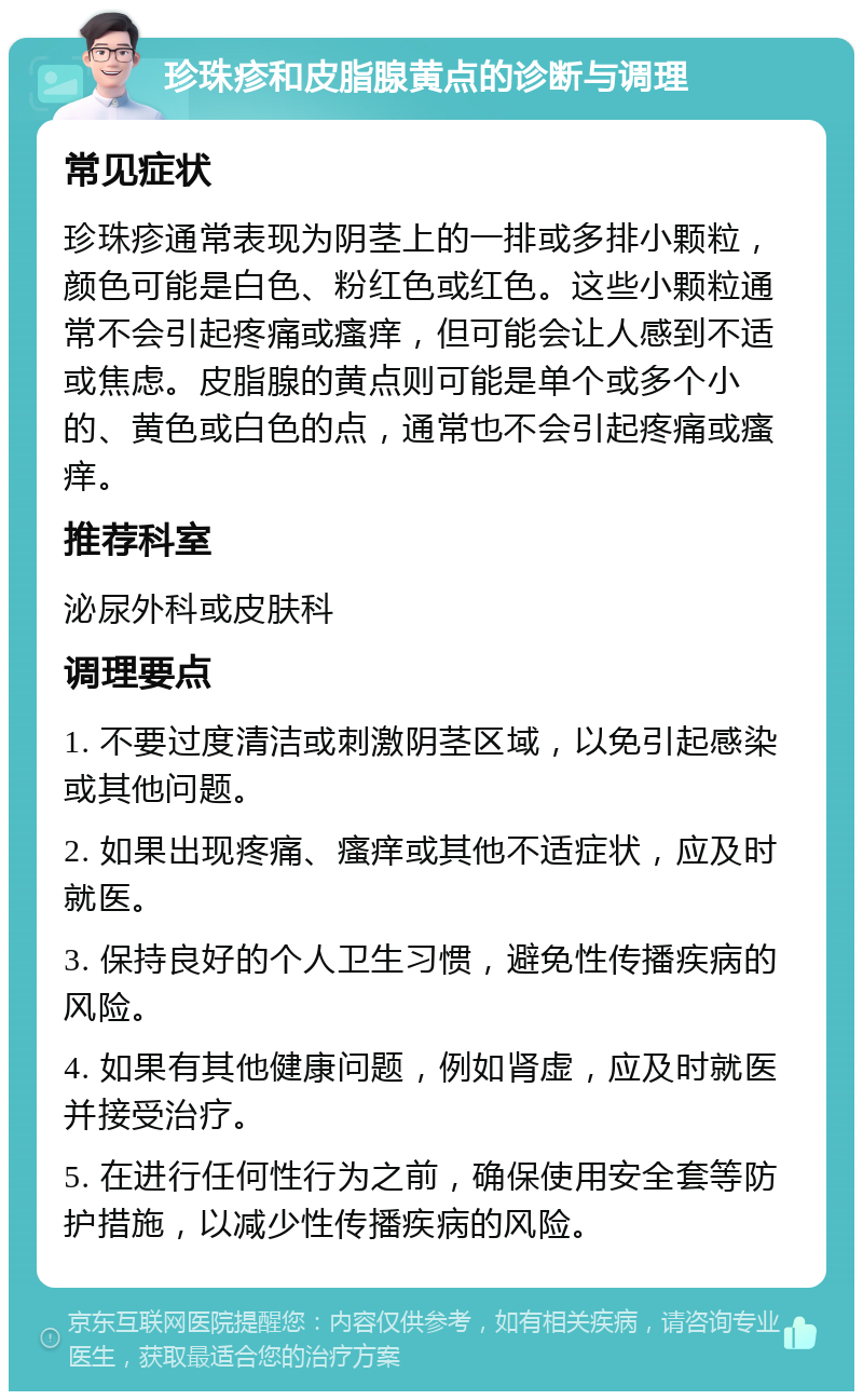 珍珠疹和皮脂腺黄点的诊断与调理 常见症状 珍珠疹通常表现为阴茎上的一排或多排小颗粒，颜色可能是白色、粉红色或红色。这些小颗粒通常不会引起疼痛或瘙痒，但可能会让人感到不适或焦虑。皮脂腺的黄点则可能是单个或多个小的、黄色或白色的点，通常也不会引起疼痛或瘙痒。 推荐科室 泌尿外科或皮肤科 调理要点 1. 不要过度清洁或刺激阴茎区域，以免引起感染或其他问题。 2. 如果出现疼痛、瘙痒或其他不适症状，应及时就医。 3. 保持良好的个人卫生习惯，避免性传播疾病的风险。 4. 如果有其他健康问题，例如肾虚，应及时就医并接受治疗。 5. 在进行任何性行为之前，确保使用安全套等防护措施，以减少性传播疾病的风险。