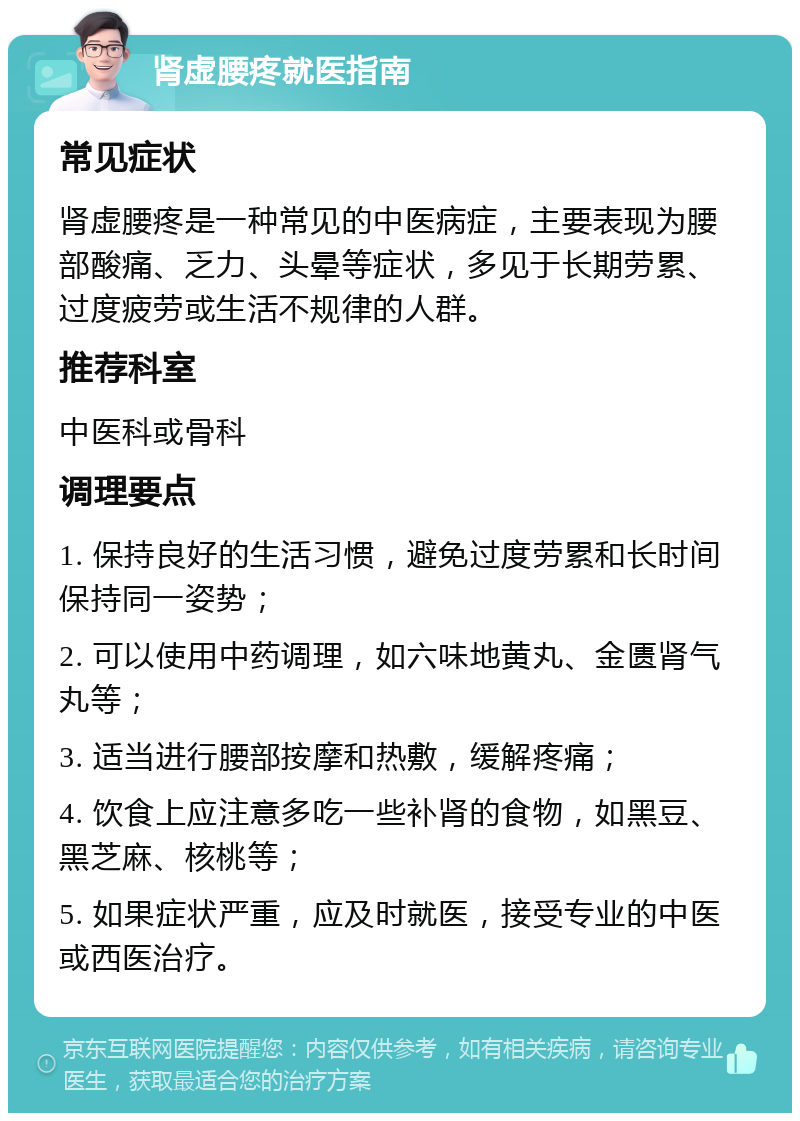 肾虚腰疼就医指南 常见症状 肾虚腰疼是一种常见的中医病症，主要表现为腰部酸痛、乏力、头晕等症状，多见于长期劳累、过度疲劳或生活不规律的人群。 推荐科室 中医科或骨科 调理要点 1. 保持良好的生活习惯，避免过度劳累和长时间保持同一姿势； 2. 可以使用中药调理，如六味地黄丸、金匮肾气丸等； 3. 适当进行腰部按摩和热敷，缓解疼痛； 4. 饮食上应注意多吃一些补肾的食物，如黑豆、黑芝麻、核桃等； 5. 如果症状严重，应及时就医，接受专业的中医或西医治疗。