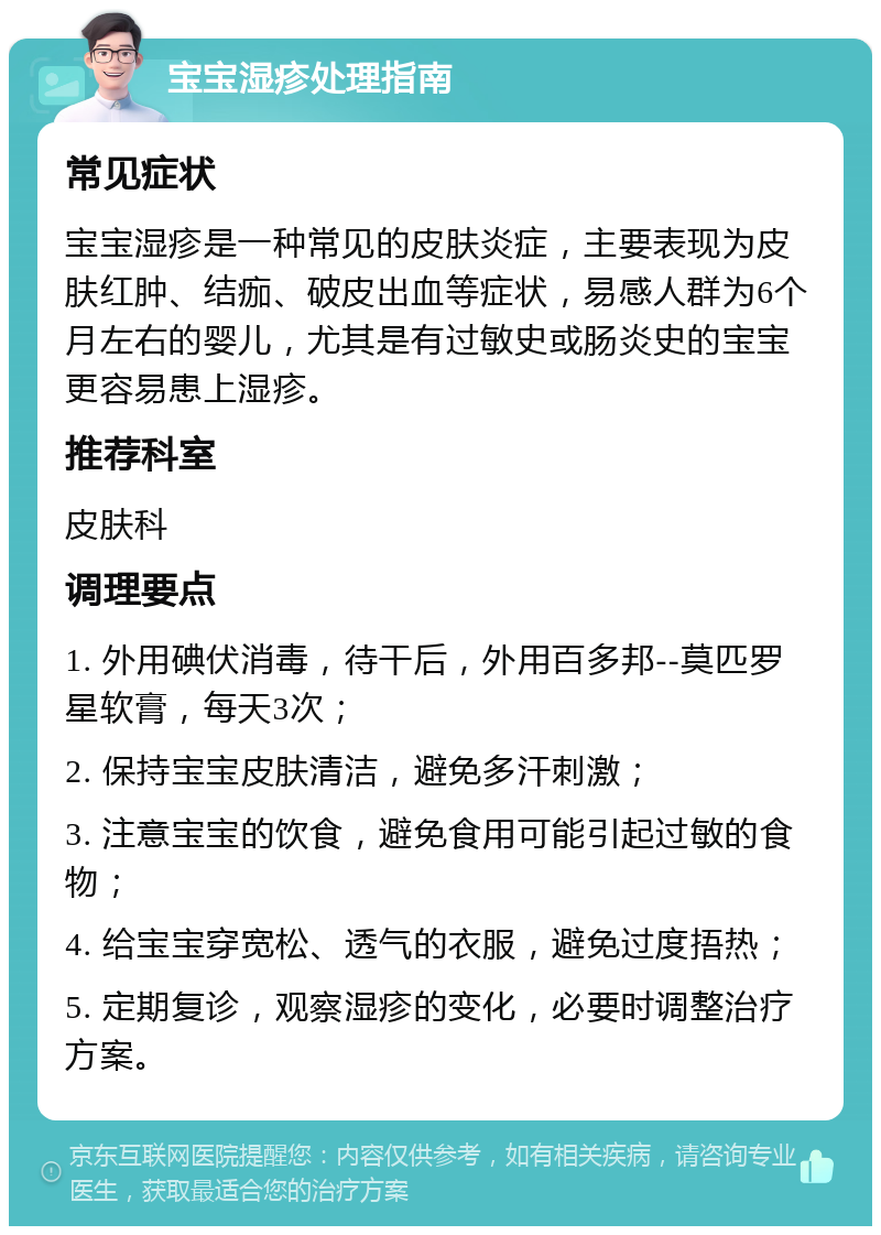 宝宝湿疹处理指南 常见症状 宝宝湿疹是一种常见的皮肤炎症，主要表现为皮肤红肿、结痂、破皮出血等症状，易感人群为6个月左右的婴儿，尤其是有过敏史或肠炎史的宝宝更容易患上湿疹。 推荐科室 皮肤科 调理要点 1. 外用碘伏消毒，待干后，外用百多邦--莫匹罗星软膏，每天3次； 2. 保持宝宝皮肤清洁，避免多汗刺激； 3. 注意宝宝的饮食，避免食用可能引起过敏的食物； 4. 给宝宝穿宽松、透气的衣服，避免过度捂热； 5. 定期复诊，观察湿疹的变化，必要时调整治疗方案。