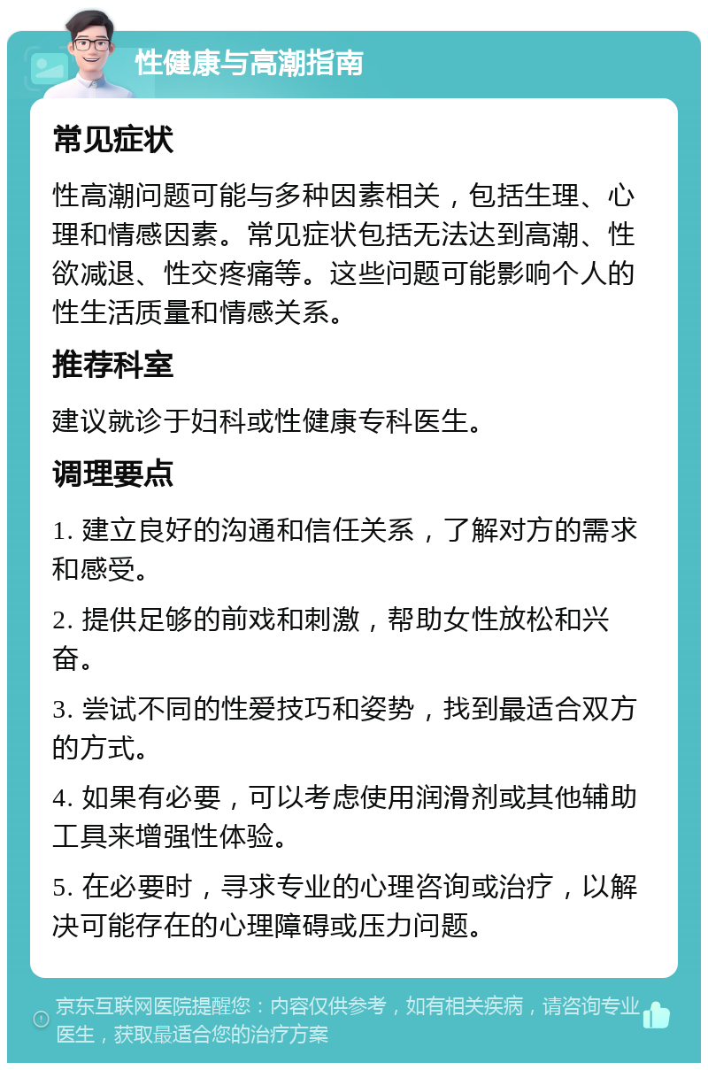 性健康与高潮指南 常见症状 性高潮问题可能与多种因素相关，包括生理、心理和情感因素。常见症状包括无法达到高潮、性欲减退、性交疼痛等。这些问题可能影响个人的性生活质量和情感关系。 推荐科室 建议就诊于妇科或性健康专科医生。 调理要点 1. 建立良好的沟通和信任关系，了解对方的需求和感受。 2. 提供足够的前戏和刺激，帮助女性放松和兴奋。 3. 尝试不同的性爱技巧和姿势，找到最适合双方的方式。 4. 如果有必要，可以考虑使用润滑剂或其他辅助工具来增强性体验。 5. 在必要时，寻求专业的心理咨询或治疗，以解决可能存在的心理障碍或压力问题。