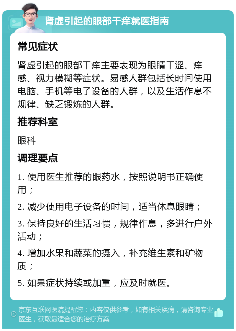 肾虚引起的眼部干痒就医指南 常见症状 肾虚引起的眼部干痒主要表现为眼睛干涩、痒感、视力模糊等症状。易感人群包括长时间使用电脑、手机等电子设备的人群，以及生活作息不规律、缺乏锻炼的人群。 推荐科室 眼科 调理要点 1. 使用医生推荐的眼药水，按照说明书正确使用； 2. 减少使用电子设备的时间，适当休息眼睛； 3. 保持良好的生活习惯，规律作息，多进行户外活动； 4. 增加水果和蔬菜的摄入，补充维生素和矿物质； 5. 如果症状持续或加重，应及时就医。