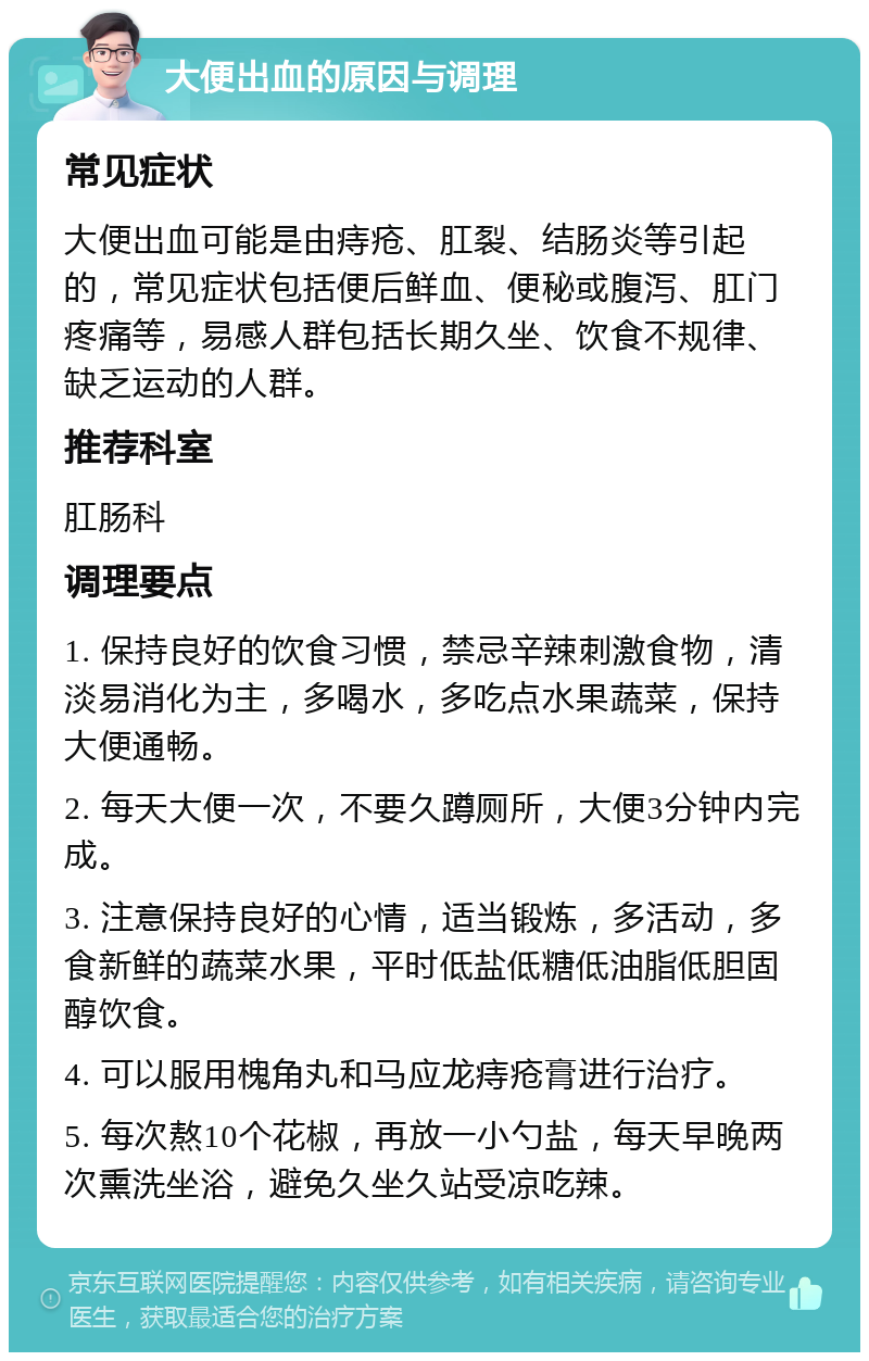 大便出血的原因与调理 常见症状 大便出血可能是由痔疮、肛裂、结肠炎等引起的，常见症状包括便后鲜血、便秘或腹泻、肛门疼痛等，易感人群包括长期久坐、饮食不规律、缺乏运动的人群。 推荐科室 肛肠科 调理要点 1. 保持良好的饮食习惯，禁忌辛辣刺激食物，清淡易消化为主，多喝水，多吃点水果蔬菜，保持大便通畅。 2. 每天大便一次，不要久蹲厕所，大便3分钟内完成。 3. 注意保持良好的心情，适当锻炼，多活动，多食新鲜的蔬菜水果，平时低盐低糖低油脂低胆固醇饮食。 4. 可以服用槐角丸和马应龙痔疮膏进行治疗。 5. 每次熬10个花椒，再放一小勺盐，每天早晚两次熏洗坐浴，避免久坐久站受凉吃辣。