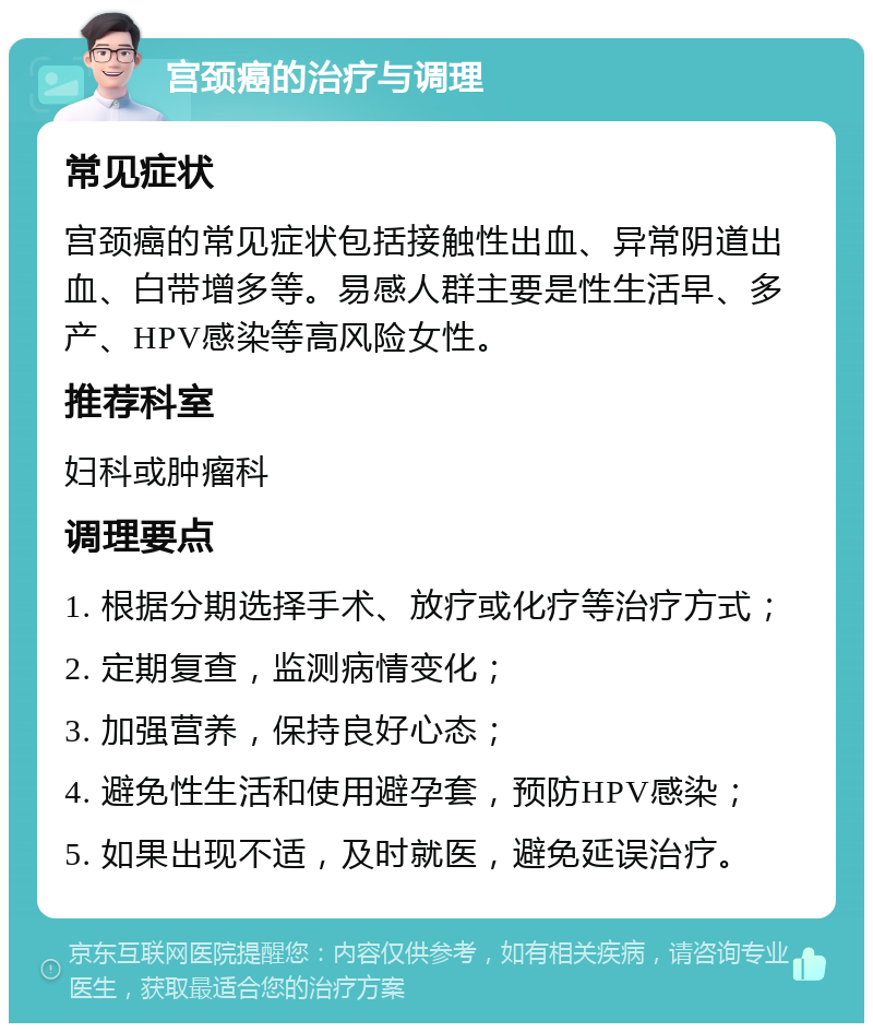 宫颈癌的治疗与调理 常见症状 宫颈癌的常见症状包括接触性出血、异常阴道出血、白带增多等。易感人群主要是性生活早、多产、HPV感染等高风险女性。 推荐科室 妇科或肿瘤科 调理要点 1. 根据分期选择手术、放疗或化疗等治疗方式； 2. 定期复查，监测病情变化； 3. 加强营养，保持良好心态； 4. 避免性生活和使用避孕套，预防HPV感染； 5. 如果出现不适，及时就医，避免延误治疗。