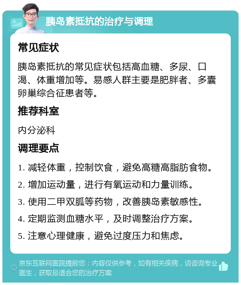 胰岛素抵抗的治疗与调理 常见症状 胰岛素抵抗的常见症状包括高血糖、多尿、口渴、体重增加等。易感人群主要是肥胖者、多囊卵巢综合征患者等。 推荐科室 内分泌科 调理要点 1. 减轻体重，控制饮食，避免高糖高脂肪食物。 2. 增加运动量，进行有氧运动和力量训练。 3. 使用二甲双胍等药物，改善胰岛素敏感性。 4. 定期监测血糖水平，及时调整治疗方案。 5. 注意心理健康，避免过度压力和焦虑。