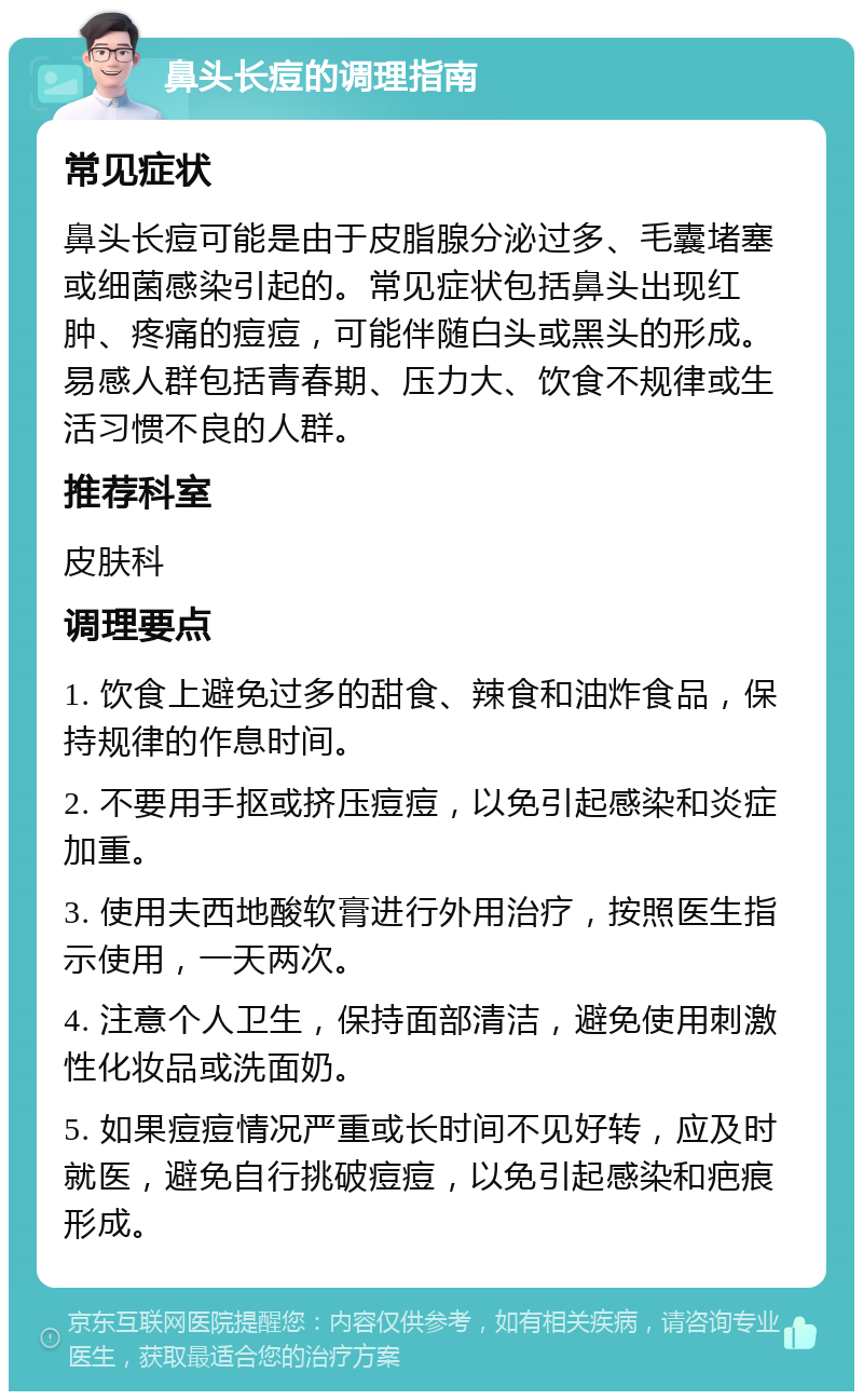 鼻头长痘的调理指南 常见症状 鼻头长痘可能是由于皮脂腺分泌过多、毛囊堵塞或细菌感染引起的。常见症状包括鼻头出现红肿、疼痛的痘痘，可能伴随白头或黑头的形成。易感人群包括青春期、压力大、饮食不规律或生活习惯不良的人群。 推荐科室 皮肤科 调理要点 1. 饮食上避免过多的甜食、辣食和油炸食品，保持规律的作息时间。 2. 不要用手抠或挤压痘痘，以免引起感染和炎症加重。 3. 使用夫西地酸软膏进行外用治疗，按照医生指示使用，一天两次。 4. 注意个人卫生，保持面部清洁，避免使用刺激性化妆品或洗面奶。 5. 如果痘痘情况严重或长时间不见好转，应及时就医，避免自行挑破痘痘，以免引起感染和疤痕形成。