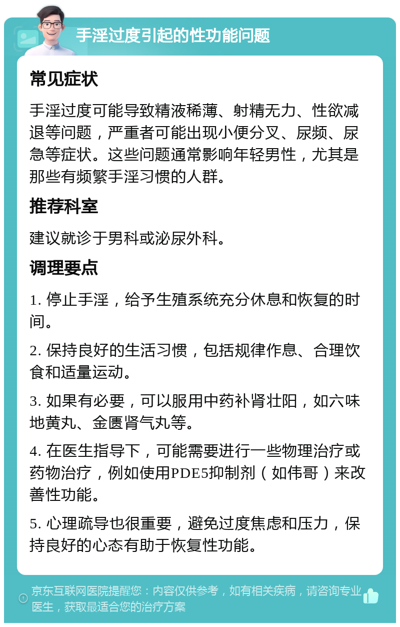 手淫过度引起的性功能问题 常见症状 手淫过度可能导致精液稀薄、射精无力、性欲减退等问题，严重者可能出现小便分叉、尿频、尿急等症状。这些问题通常影响年轻男性，尤其是那些有频繁手淫习惯的人群。 推荐科室 建议就诊于男科或泌尿外科。 调理要点 1. 停止手淫，给予生殖系统充分休息和恢复的时间。 2. 保持良好的生活习惯，包括规律作息、合理饮食和适量运动。 3. 如果有必要，可以服用中药补肾壮阳，如六味地黄丸、金匮肾气丸等。 4. 在医生指导下，可能需要进行一些物理治疗或药物治疗，例如使用PDE5抑制剂（如伟哥）来改善性功能。 5. 心理疏导也很重要，避免过度焦虑和压力，保持良好的心态有助于恢复性功能。