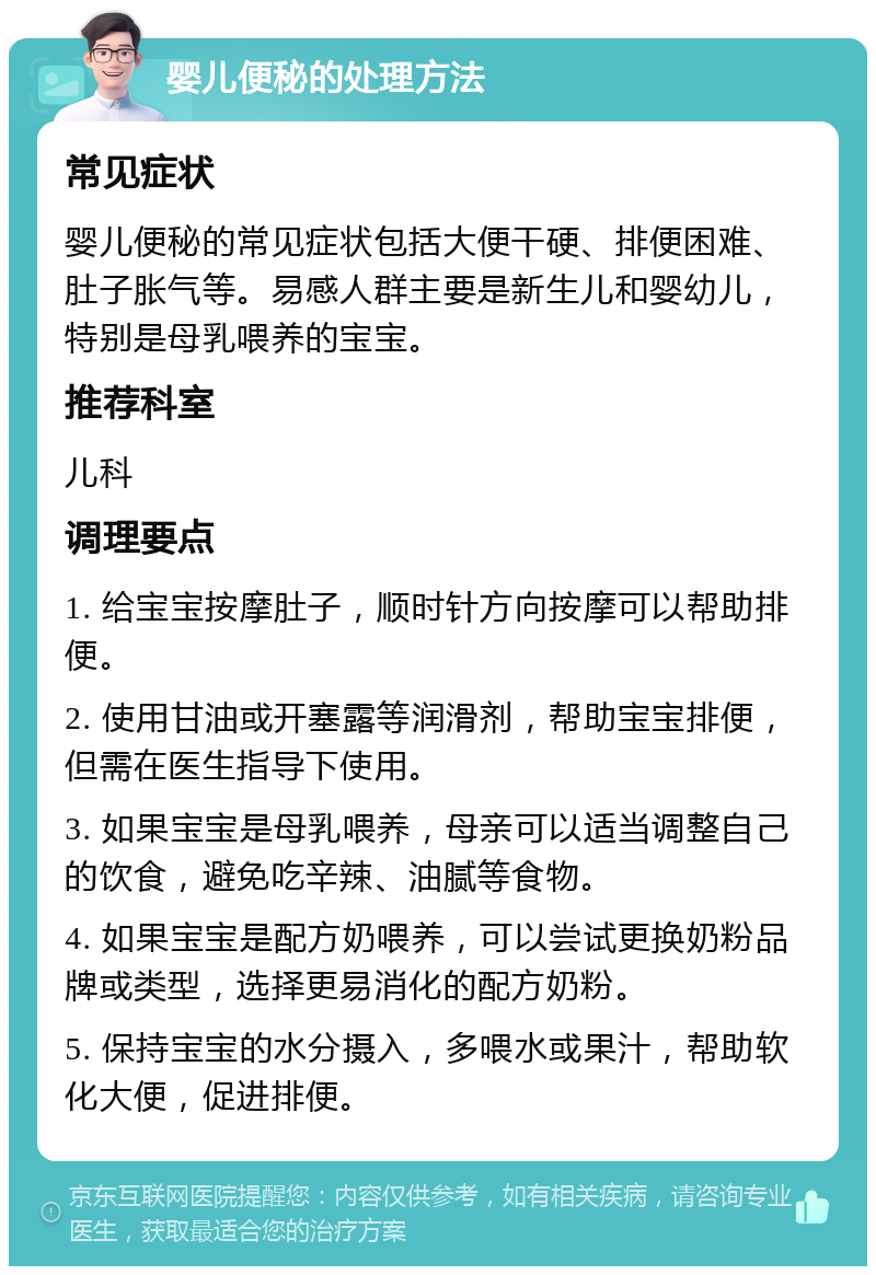 婴儿便秘的处理方法 常见症状 婴儿便秘的常见症状包括大便干硬、排便困难、肚子胀气等。易感人群主要是新生儿和婴幼儿，特别是母乳喂养的宝宝。 推荐科室 儿科 调理要点 1. 给宝宝按摩肚子，顺时针方向按摩可以帮助排便。 2. 使用甘油或开塞露等润滑剂，帮助宝宝排便，但需在医生指导下使用。 3. 如果宝宝是母乳喂养，母亲可以适当调整自己的饮食，避免吃辛辣、油腻等食物。 4. 如果宝宝是配方奶喂养，可以尝试更换奶粉品牌或类型，选择更易消化的配方奶粉。 5. 保持宝宝的水分摄入，多喂水或果汁，帮助软化大便，促进排便。