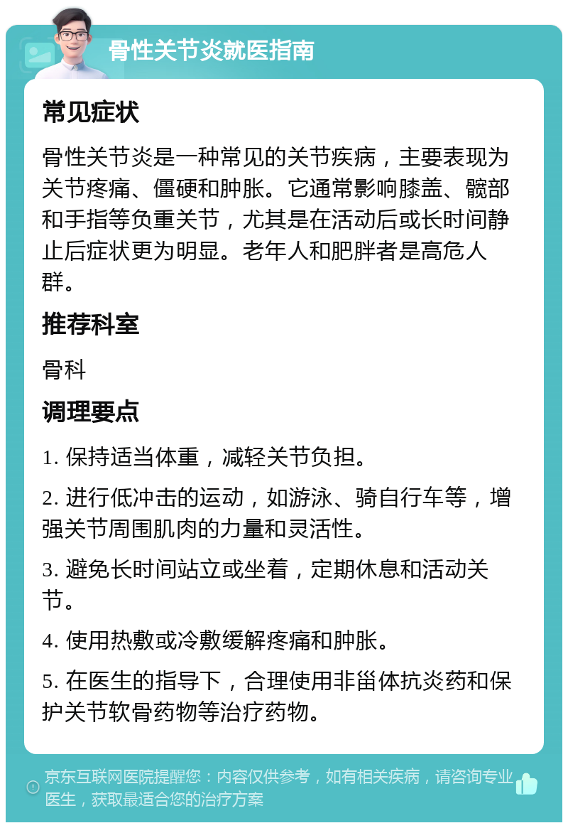 骨性关节炎就医指南 常见症状 骨性关节炎是一种常见的关节疾病，主要表现为关节疼痛、僵硬和肿胀。它通常影响膝盖、髋部和手指等负重关节，尤其是在活动后或长时间静止后症状更为明显。老年人和肥胖者是高危人群。 推荐科室 骨科 调理要点 1. 保持适当体重，减轻关节负担。 2. 进行低冲击的运动，如游泳、骑自行车等，增强关节周围肌肉的力量和灵活性。 3. 避免长时间站立或坐着，定期休息和活动关节。 4. 使用热敷或冷敷缓解疼痛和肿胀。 5. 在医生的指导下，合理使用非甾体抗炎药和保护关节软骨药物等治疗药物。