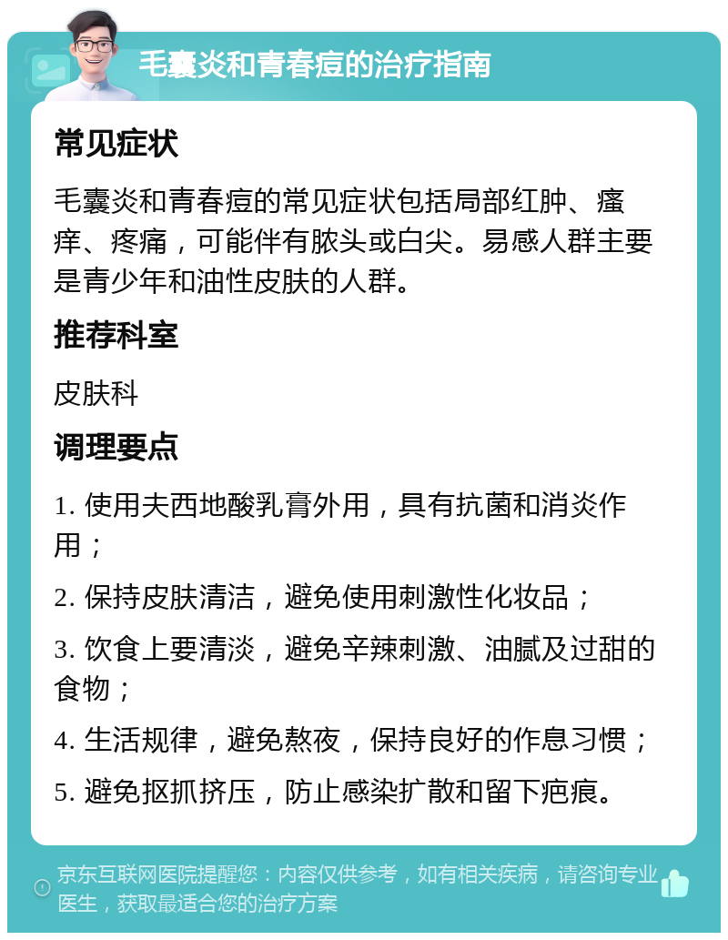 毛囊炎和青春痘的治疗指南 常见症状 毛囊炎和青春痘的常见症状包括局部红肿、瘙痒、疼痛，可能伴有脓头或白尖。易感人群主要是青少年和油性皮肤的人群。 推荐科室 皮肤科 调理要点 1. 使用夫西地酸乳膏外用，具有抗菌和消炎作用； 2. 保持皮肤清洁，避免使用刺激性化妆品； 3. 饮食上要清淡，避免辛辣刺激、油腻及过甜的食物； 4. 生活规律，避免熬夜，保持良好的作息习惯； 5. 避免抠抓挤压，防止感染扩散和留下疤痕。