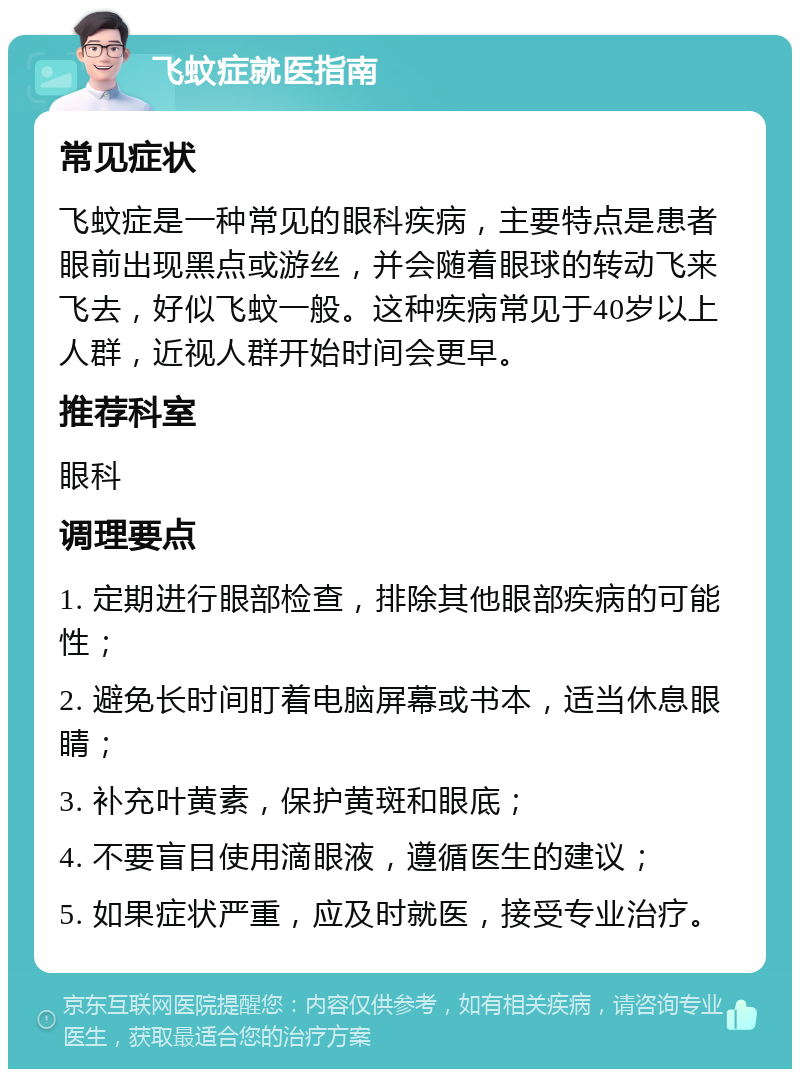 飞蚊症就医指南 常见症状 飞蚊症是一种常见的眼科疾病，主要特点是患者眼前出现黑点或游丝，并会随着眼球的转动飞来飞去，好似飞蚊一般。这种疾病常见于40岁以上人群，近视人群开始时间会更早。 推荐科室 眼科 调理要点 1. 定期进行眼部检查，排除其他眼部疾病的可能性； 2. 避免长时间盯着电脑屏幕或书本，适当休息眼睛； 3. 补充叶黄素，保护黄斑和眼底； 4. 不要盲目使用滴眼液，遵循医生的建议； 5. 如果症状严重，应及时就医，接受专业治疗。