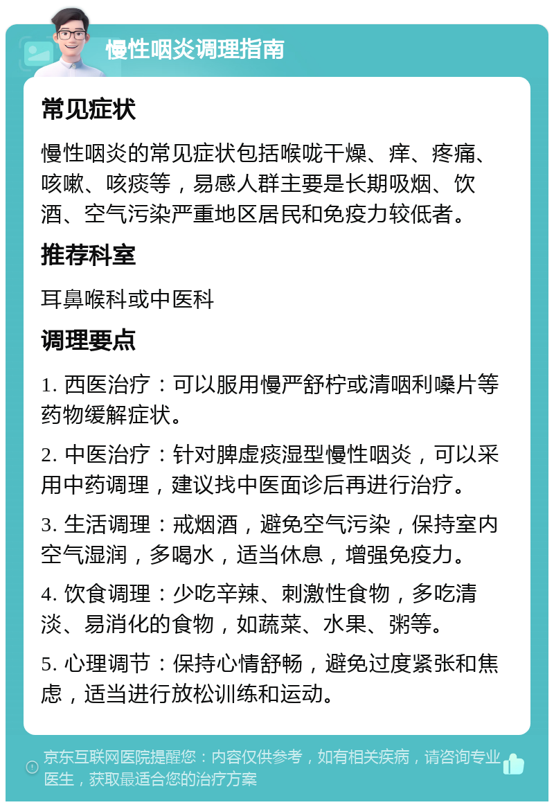 慢性咽炎调理指南 常见症状 慢性咽炎的常见症状包括喉咙干燥、痒、疼痛、咳嗽、咳痰等，易感人群主要是长期吸烟、饮酒、空气污染严重地区居民和免疫力较低者。 推荐科室 耳鼻喉科或中医科 调理要点 1. 西医治疗：可以服用慢严舒柠或清咽利嗓片等药物缓解症状。 2. 中医治疗：针对脾虚痰湿型慢性咽炎，可以采用中药调理，建议找中医面诊后再进行治疗。 3. 生活调理：戒烟酒，避免空气污染，保持室内空气湿润，多喝水，适当休息，增强免疫力。 4. 饮食调理：少吃辛辣、刺激性食物，多吃清淡、易消化的食物，如蔬菜、水果、粥等。 5. 心理调节：保持心情舒畅，避免过度紧张和焦虑，适当进行放松训练和运动。