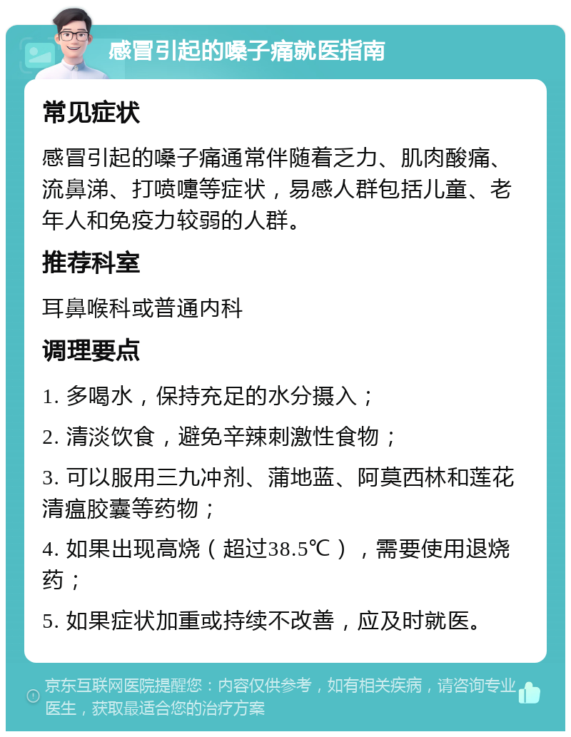 感冒引起的嗓子痛就医指南 常见症状 感冒引起的嗓子痛通常伴随着乏力、肌肉酸痛、流鼻涕、打喷嚏等症状，易感人群包括儿童、老年人和免疫力较弱的人群。 推荐科室 耳鼻喉科或普通内科 调理要点 1. 多喝水，保持充足的水分摄入； 2. 清淡饮食，避免辛辣刺激性食物； 3. 可以服用三九冲剂、蒲地蓝、阿莫西林和莲花清瘟胶囊等药物； 4. 如果出现高烧（超过38.5℃），需要使用退烧药； 5. 如果症状加重或持续不改善，应及时就医。