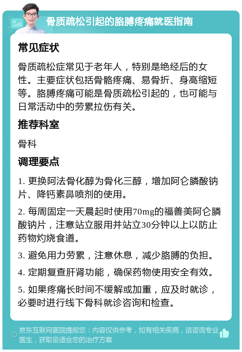 骨质疏松引起的胳膊疼痛就医指南 常见症状 骨质疏松症常见于老年人，特别是绝经后的女性。主要症状包括骨骼疼痛、易骨折、身高缩短等。胳膊疼痛可能是骨质疏松引起的，也可能与日常活动中的劳累拉伤有关。 推荐科室 骨科 调理要点 1. 更换阿法骨化醇为骨化三醇，增加阿仑膦酸钠片、降钙素鼻喷剂的使用。 2. 每周固定一天晨起时使用70mg的福善美阿仑膦酸钠片，注意站立服用并站立30分钟以上以防止药物灼烧食道。 3. 避免用力劳累，注意休息，减少胳膊的负担。 4. 定期复查肝肾功能，确保药物使用安全有效。 5. 如果疼痛长时间不缓解或加重，应及时就诊，必要时进行线下骨科就诊咨询和检查。