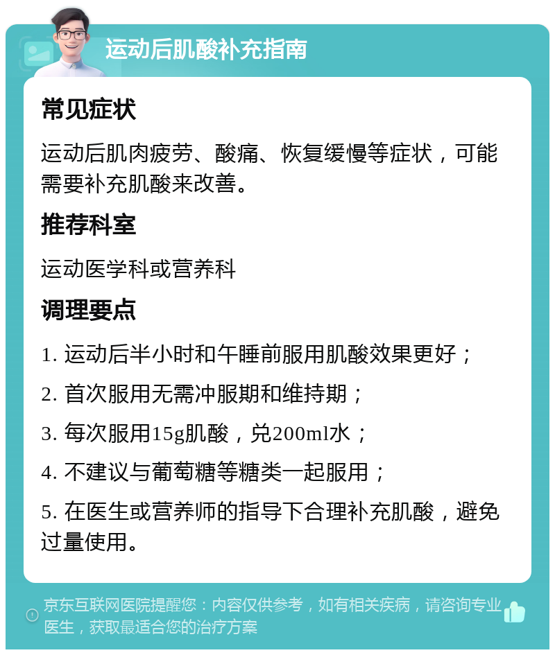 运动后肌酸补充指南 常见症状 运动后肌肉疲劳、酸痛、恢复缓慢等症状，可能需要补充肌酸来改善。 推荐科室 运动医学科或营养科 调理要点 1. 运动后半小时和午睡前服用肌酸效果更好； 2. 首次服用无需冲服期和维持期； 3. 每次服用15g肌酸，兑200ml水； 4. 不建议与葡萄糖等糖类一起服用； 5. 在医生或营养师的指导下合理补充肌酸，避免过量使用。