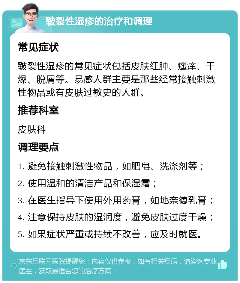 皲裂性湿疹的治疗和调理 常见症状 皲裂性湿疹的常见症状包括皮肤红肿、瘙痒、干燥、脱屑等。易感人群主要是那些经常接触刺激性物品或有皮肤过敏史的人群。 推荐科室 皮肤科 调理要点 1. 避免接触刺激性物品，如肥皂、洗涤剂等； 2. 使用温和的清洁产品和保湿霜； 3. 在医生指导下使用外用药膏，如地奈德乳膏； 4. 注意保持皮肤的湿润度，避免皮肤过度干燥； 5. 如果症状严重或持续不改善，应及时就医。