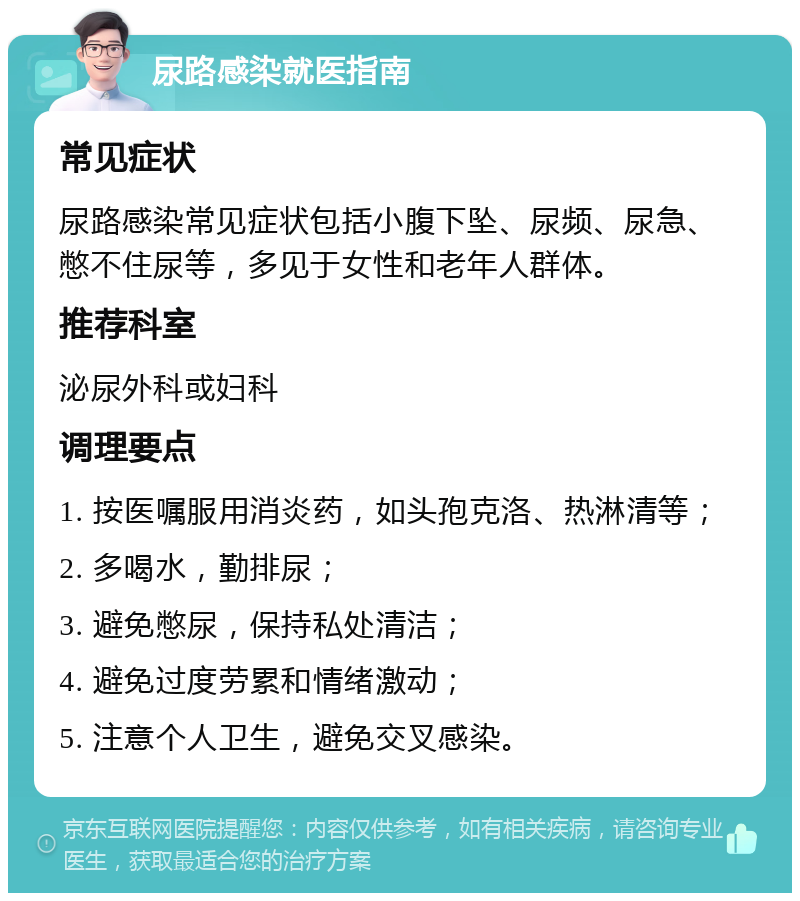 尿路感染就医指南 常见症状 尿路感染常见症状包括小腹下坠、尿频、尿急、憋不住尿等，多见于女性和老年人群体。 推荐科室 泌尿外科或妇科 调理要点 1. 按医嘱服用消炎药，如头孢克洛、热淋清等； 2. 多喝水，勤排尿； 3. 避免憋尿，保持私处清洁； 4. 避免过度劳累和情绪激动； 5. 注意个人卫生，避免交叉感染。