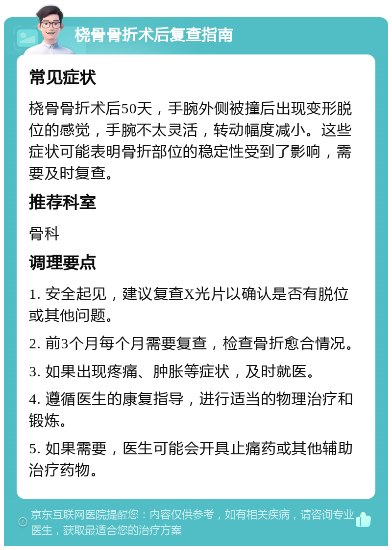 桡骨骨折术后复查指南 常见症状 桡骨骨折术后50天，手腕外侧被撞后出现变形脱位的感觉，手腕不太灵活，转动幅度减小。这些症状可能表明骨折部位的稳定性受到了影响，需要及时复查。 推荐科室 骨科 调理要点 1. 安全起见，建议复查X光片以确认是否有脱位或其他问题。 2. 前3个月每个月需要复查，检查骨折愈合情况。 3. 如果出现疼痛、肿胀等症状，及时就医。 4. 遵循医生的康复指导，进行适当的物理治疗和锻炼。 5. 如果需要，医生可能会开具止痛药或其他辅助治疗药物。