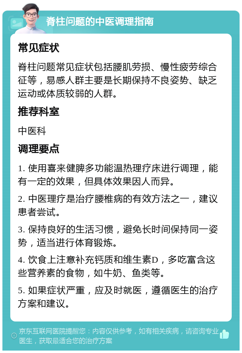 脊柱问题的中医调理指南 常见症状 脊柱问题常见症状包括腰肌劳损、慢性疲劳综合征等，易感人群主要是长期保持不良姿势、缺乏运动或体质较弱的人群。 推荐科室 中医科 调理要点 1. 使用喜来健脾多功能温热理疗床进行调理，能有一定的效果，但具体效果因人而异。 2. 中医理疗是治疗腰椎病的有效方法之一，建议患者尝试。 3. 保持良好的生活习惯，避免长时间保持同一姿势，适当进行体育锻炼。 4. 饮食上注意补充钙质和维生素D，多吃富含这些营养素的食物，如牛奶、鱼类等。 5. 如果症状严重，应及时就医，遵循医生的治疗方案和建议。