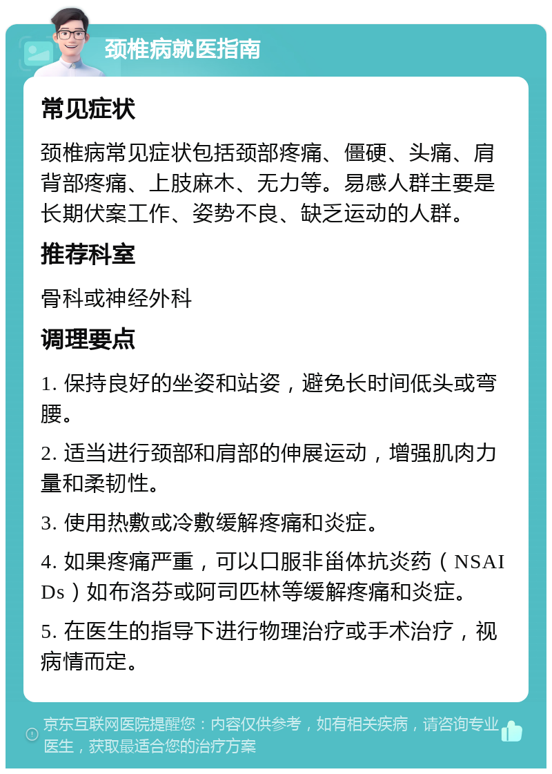 颈椎病就医指南 常见症状 颈椎病常见症状包括颈部疼痛、僵硬、头痛、肩背部疼痛、上肢麻木、无力等。易感人群主要是长期伏案工作、姿势不良、缺乏运动的人群。 推荐科室 骨科或神经外科 调理要点 1. 保持良好的坐姿和站姿，避免长时间低头或弯腰。 2. 适当进行颈部和肩部的伸展运动，增强肌肉力量和柔韧性。 3. 使用热敷或冷敷缓解疼痛和炎症。 4. 如果疼痛严重，可以口服非甾体抗炎药（NSAIDs）如布洛芬或阿司匹林等缓解疼痛和炎症。 5. 在医生的指导下进行物理治疗或手术治疗，视病情而定。