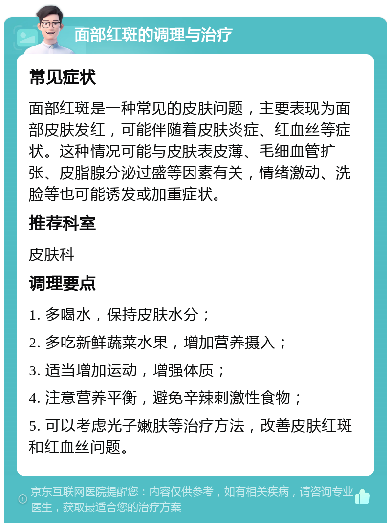 面部红斑的调理与治疗 常见症状 面部红斑是一种常见的皮肤问题，主要表现为面部皮肤发红，可能伴随着皮肤炎症、红血丝等症状。这种情况可能与皮肤表皮薄、毛细血管扩张、皮脂腺分泌过盛等因素有关，情绪激动、洗脸等也可能诱发或加重症状。 推荐科室 皮肤科 调理要点 1. 多喝水，保持皮肤水分； 2. 多吃新鲜蔬菜水果，增加营养摄入； 3. 适当增加运动，增强体质； 4. 注意营养平衡，避免辛辣刺激性食物； 5. 可以考虑光子嫩肤等治疗方法，改善皮肤红斑和红血丝问题。