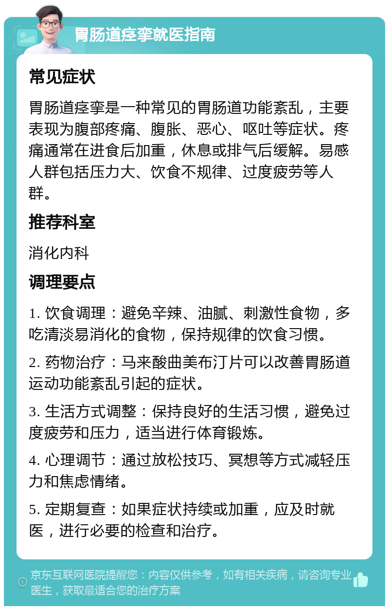 胃肠道痉挛就医指南 常见症状 胃肠道痉挛是一种常见的胃肠道功能紊乱，主要表现为腹部疼痛、腹胀、恶心、呕吐等症状。疼痛通常在进食后加重，休息或排气后缓解。易感人群包括压力大、饮食不规律、过度疲劳等人群。 推荐科室 消化内科 调理要点 1. 饮食调理：避免辛辣、油腻、刺激性食物，多吃清淡易消化的食物，保持规律的饮食习惯。 2. 药物治疗：马来酸曲美布汀片可以改善胃肠道运动功能紊乱引起的症状。 3. 生活方式调整：保持良好的生活习惯，避免过度疲劳和压力，适当进行体育锻炼。 4. 心理调节：通过放松技巧、冥想等方式减轻压力和焦虑情绪。 5. 定期复查：如果症状持续或加重，应及时就医，进行必要的检查和治疗。