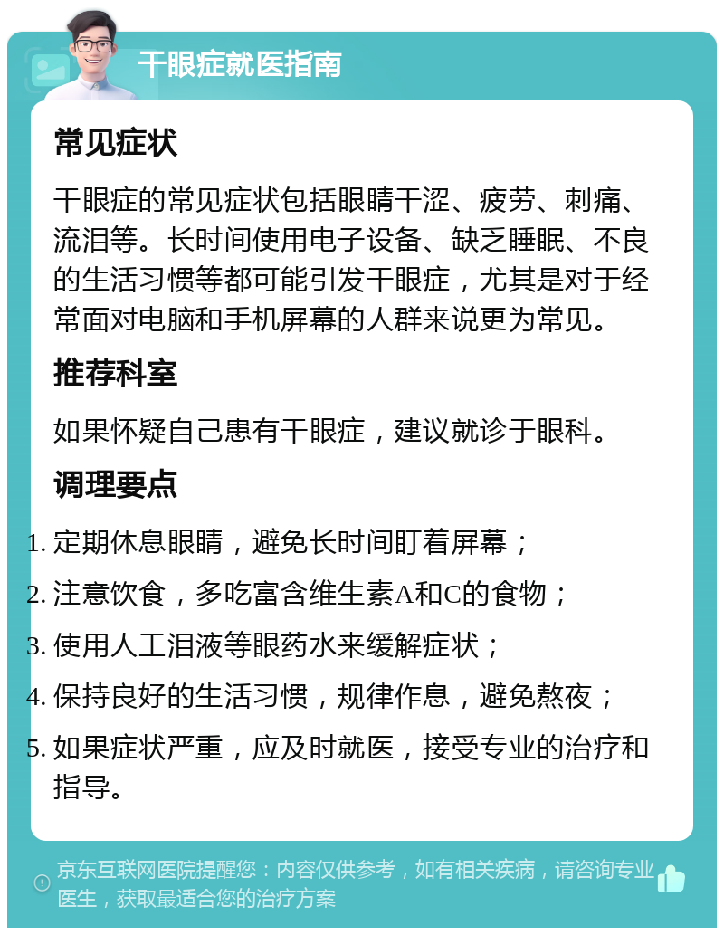 干眼症就医指南 常见症状 干眼症的常见症状包括眼睛干涩、疲劳、刺痛、流泪等。长时间使用电子设备、缺乏睡眠、不良的生活习惯等都可能引发干眼症，尤其是对于经常面对电脑和手机屏幕的人群来说更为常见。 推荐科室 如果怀疑自己患有干眼症，建议就诊于眼科。 调理要点 定期休息眼睛，避免长时间盯着屏幕； 注意饮食，多吃富含维生素A和C的食物； 使用人工泪液等眼药水来缓解症状； 保持良好的生活习惯，规律作息，避免熬夜； 如果症状严重，应及时就医，接受专业的治疗和指导。