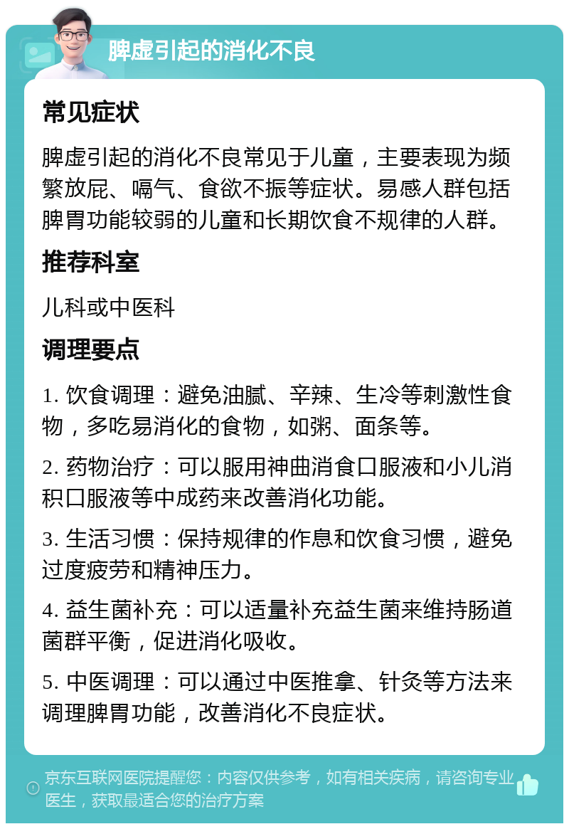 脾虚引起的消化不良 常见症状 脾虚引起的消化不良常见于儿童，主要表现为频繁放屁、嗝气、食欲不振等症状。易感人群包括脾胃功能较弱的儿童和长期饮食不规律的人群。 推荐科室 儿科或中医科 调理要点 1. 饮食调理：避免油腻、辛辣、生冷等刺激性食物，多吃易消化的食物，如粥、面条等。 2. 药物治疗：可以服用神曲消食口服液和小儿消积口服液等中成药来改善消化功能。 3. 生活习惯：保持规律的作息和饮食习惯，避免过度疲劳和精神压力。 4. 益生菌补充：可以适量补充益生菌来维持肠道菌群平衡，促进消化吸收。 5. 中医调理：可以通过中医推拿、针灸等方法来调理脾胃功能，改善消化不良症状。