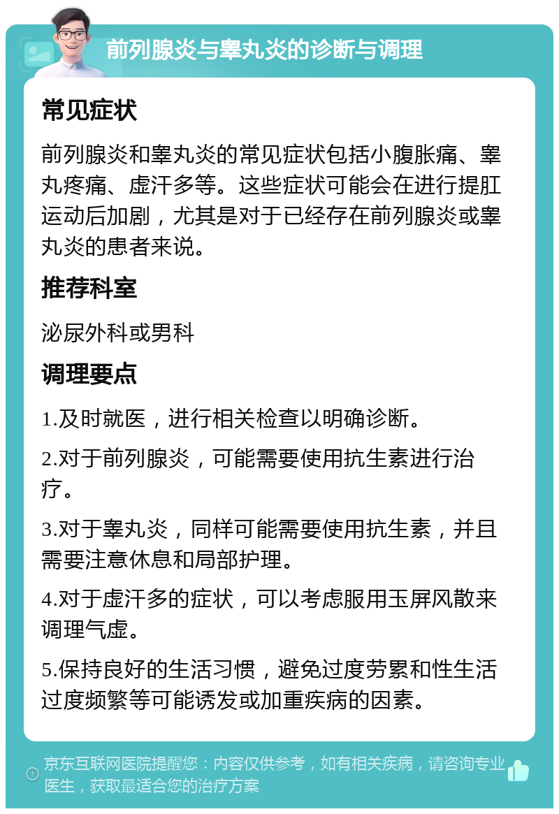 前列腺炎与睾丸炎的诊断与调理 常见症状 前列腺炎和睾丸炎的常见症状包括小腹胀痛、睾丸疼痛、虚汗多等。这些症状可能会在进行提肛运动后加剧，尤其是对于已经存在前列腺炎或睾丸炎的患者来说。 推荐科室 泌尿外科或男科 调理要点 1.及时就医，进行相关检查以明确诊断。 2.对于前列腺炎，可能需要使用抗生素进行治疗。 3.对于睾丸炎，同样可能需要使用抗生素，并且需要注意休息和局部护理。 4.对于虚汗多的症状，可以考虑服用玉屏风散来调理气虚。 5.保持良好的生活习惯，避免过度劳累和性生活过度频繁等可能诱发或加重疾病的因素。