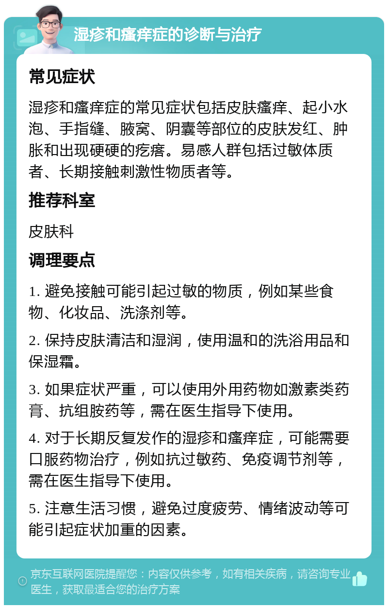 湿疹和瘙痒症的诊断与治疗 常见症状 湿疹和瘙痒症的常见症状包括皮肤瘙痒、起小水泡、手指缝、腋窝、阴囊等部位的皮肤发红、肿胀和出现硬硬的疙瘩。易感人群包括过敏体质者、长期接触刺激性物质者等。 推荐科室 皮肤科 调理要点 1. 避免接触可能引起过敏的物质，例如某些食物、化妆品、洗涤剂等。 2. 保持皮肤清洁和湿润，使用温和的洗浴用品和保湿霜。 3. 如果症状严重，可以使用外用药物如激素类药膏、抗组胺药等，需在医生指导下使用。 4. 对于长期反复发作的湿疹和瘙痒症，可能需要口服药物治疗，例如抗过敏药、免疫调节剂等，需在医生指导下使用。 5. 注意生活习惯，避免过度疲劳、情绪波动等可能引起症状加重的因素。