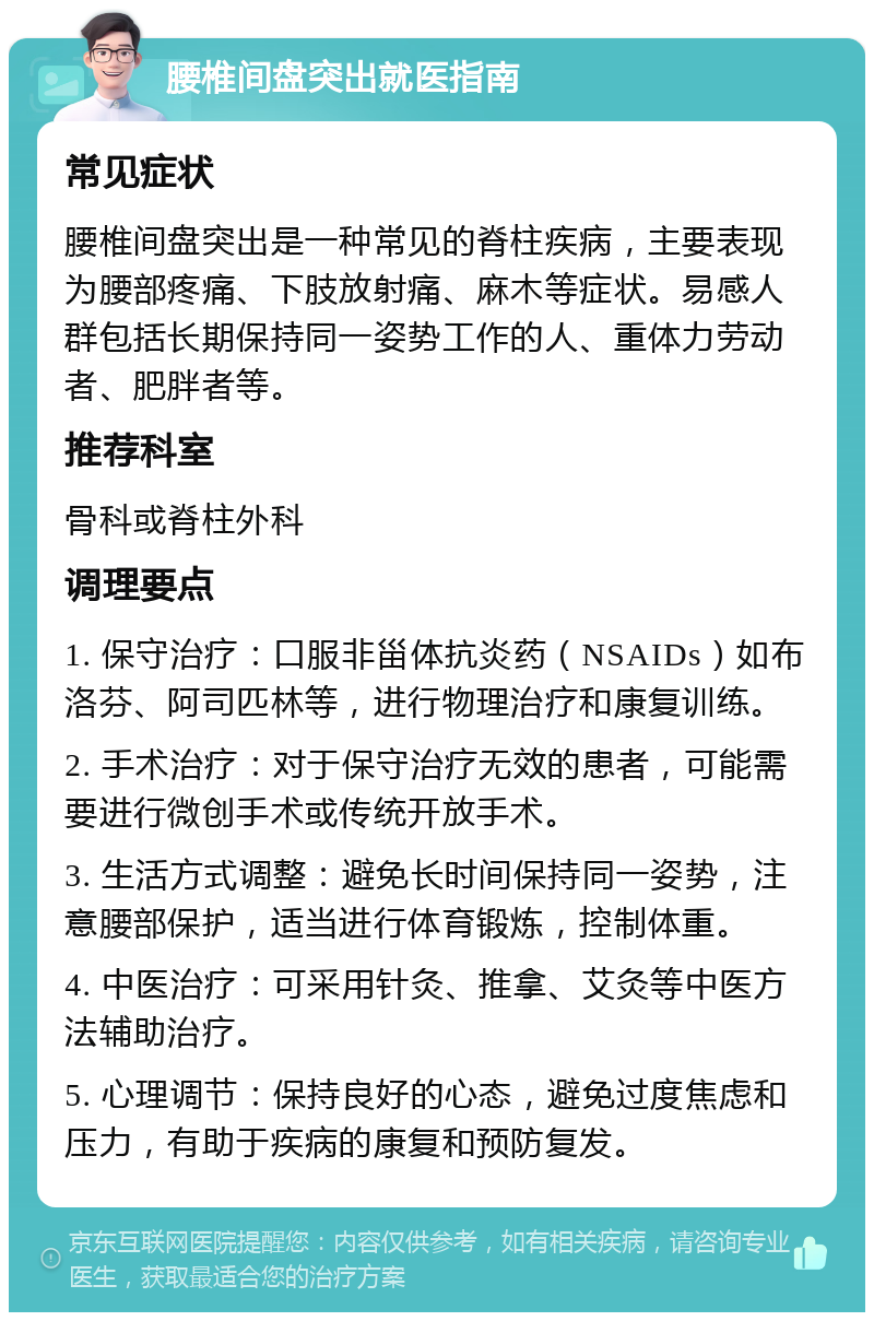 腰椎间盘突出就医指南 常见症状 腰椎间盘突出是一种常见的脊柱疾病，主要表现为腰部疼痛、下肢放射痛、麻木等症状。易感人群包括长期保持同一姿势工作的人、重体力劳动者、肥胖者等。 推荐科室 骨科或脊柱外科 调理要点 1. 保守治疗：口服非甾体抗炎药（NSAIDs）如布洛芬、阿司匹林等，进行物理治疗和康复训练。 2. 手术治疗：对于保守治疗无效的患者，可能需要进行微创手术或传统开放手术。 3. 生活方式调整：避免长时间保持同一姿势，注意腰部保护，适当进行体育锻炼，控制体重。 4. 中医治疗：可采用针灸、推拿、艾灸等中医方法辅助治疗。 5. 心理调节：保持良好的心态，避免过度焦虑和压力，有助于疾病的康复和预防复发。