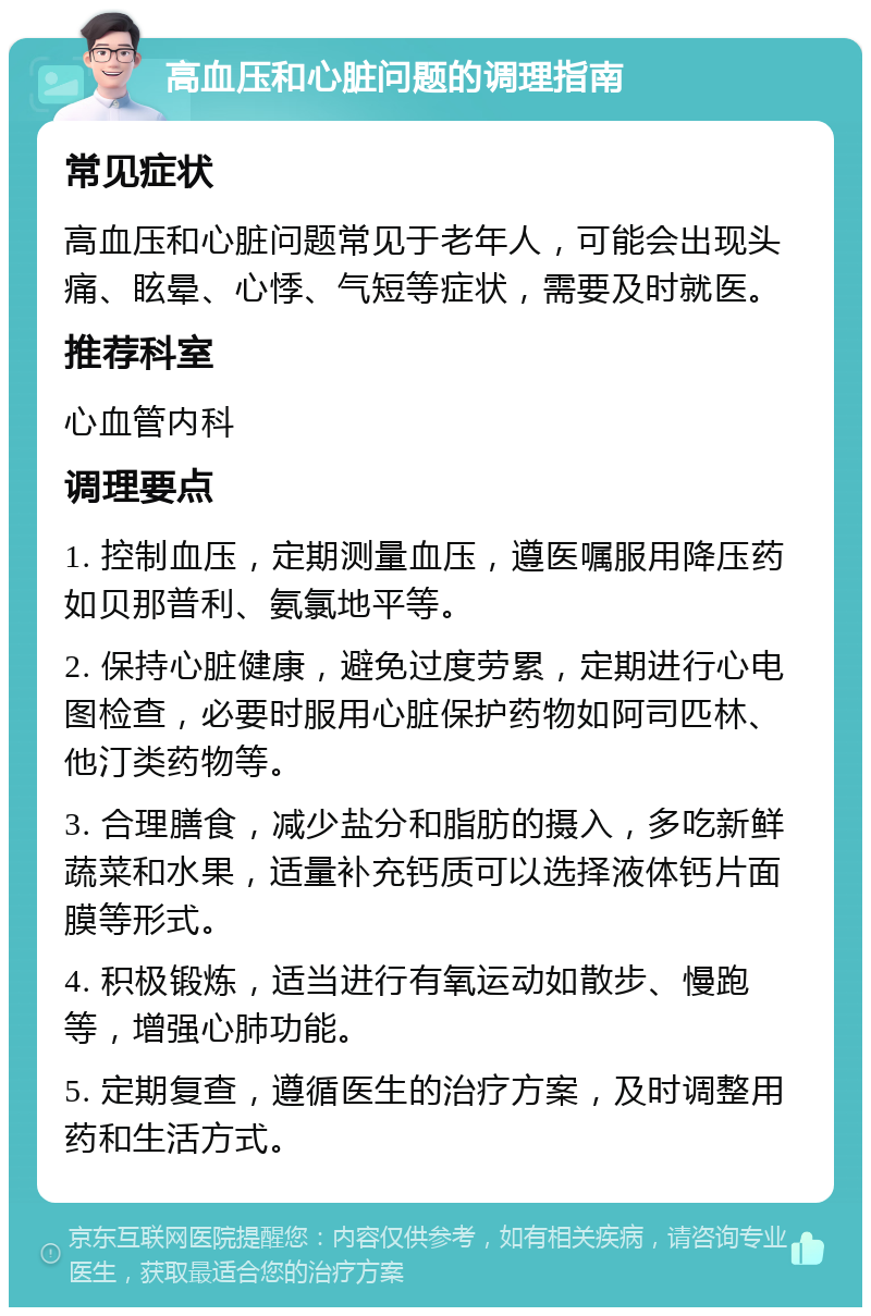 高血压和心脏问题的调理指南 常见症状 高血压和心脏问题常见于老年人，可能会出现头痛、眩晕、心悸、气短等症状，需要及时就医。 推荐科室 心血管内科 调理要点 1. 控制血压，定期测量血压，遵医嘱服用降压药如贝那普利、氨氯地平等。 2. 保持心脏健康，避免过度劳累，定期进行心电图检查，必要时服用心脏保护药物如阿司匹林、他汀类药物等。 3. 合理膳食，减少盐分和脂肪的摄入，多吃新鲜蔬菜和水果，适量补充钙质可以选择液体钙片面膜等形式。 4. 积极锻炼，适当进行有氧运动如散步、慢跑等，增强心肺功能。 5. 定期复查，遵循医生的治疗方案，及时调整用药和生活方式。