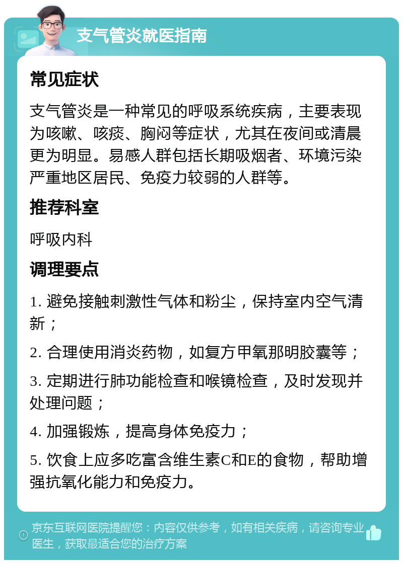 支气管炎就医指南 常见症状 支气管炎是一种常见的呼吸系统疾病，主要表现为咳嗽、咳痰、胸闷等症状，尤其在夜间或清晨更为明显。易感人群包括长期吸烟者、环境污染严重地区居民、免疫力较弱的人群等。 推荐科室 呼吸内科 调理要点 1. 避免接触刺激性气体和粉尘，保持室内空气清新； 2. 合理使用消炎药物，如复方甲氧那明胶囊等； 3. 定期进行肺功能检查和喉镜检查，及时发现并处理问题； 4. 加强锻炼，提高身体免疫力； 5. 饮食上应多吃富含维生素C和E的食物，帮助增强抗氧化能力和免疫力。