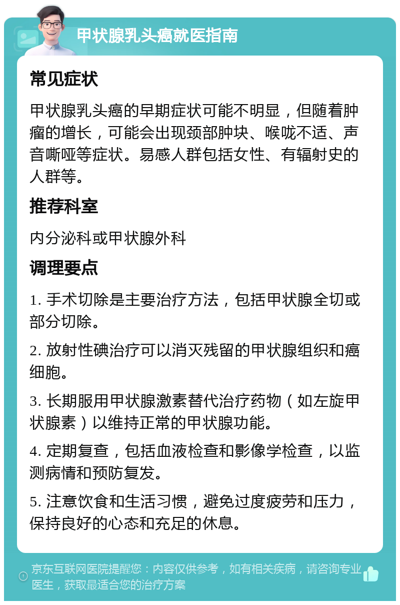 甲状腺乳头癌就医指南 常见症状 甲状腺乳头癌的早期症状可能不明显，但随着肿瘤的增长，可能会出现颈部肿块、喉咙不适、声音嘶哑等症状。易感人群包括女性、有辐射史的人群等。 推荐科室 内分泌科或甲状腺外科 调理要点 1. 手术切除是主要治疗方法，包括甲状腺全切或部分切除。 2. 放射性碘治疗可以消灭残留的甲状腺组织和癌细胞。 3. 长期服用甲状腺激素替代治疗药物（如左旋甲状腺素）以维持正常的甲状腺功能。 4. 定期复查，包括血液检查和影像学检查，以监测病情和预防复发。 5. 注意饮食和生活习惯，避免过度疲劳和压力，保持良好的心态和充足的休息。