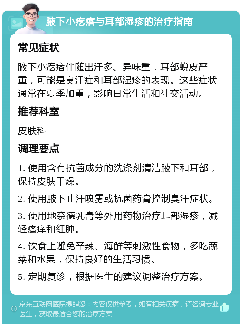 腋下小疙瘩与耳部湿疹的治疗指南 常见症状 腋下小疙瘩伴随出汗多、异味重，耳部蜕皮严重，可能是臭汗症和耳部湿疹的表现。这些症状通常在夏季加重，影响日常生活和社交活动。 推荐科室 皮肤科 调理要点 1. 使用含有抗菌成分的洗涤剂清洁腋下和耳部，保持皮肤干燥。 2. 使用腋下止汗喷雾或抗菌药膏控制臭汗症状。 3. 使用地奈德乳膏等外用药物治疗耳部湿疹，减轻瘙痒和红肿。 4. 饮食上避免辛辣、海鲜等刺激性食物，多吃蔬菜和水果，保持良好的生活习惯。 5. 定期复诊，根据医生的建议调整治疗方案。